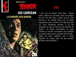 344
—¿Yo soy un bicho? Está bien... Tienes
razón. Ahora soy un bicho, pero no siempre
fui así. Era más alto y fuerte que tú, más
hermoso... Es verdad, ahora soy un bicho
repugnante, pero vosotros sois algo peor que
yo: ¡sois solamente carroña, y yo me
encargaré de que os devoren los buitres! Os
dejaré... os dejaré convertidos en sucia
carroña, os serviré a los buitres que acudirán
en cuanto sepan que la carroña está servida...
¡Hijos de puta, malditos, vais a llorar
lágrimas de sangre antes de que quedéis
servidos como carroña!...
 