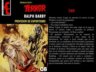 348
Mientras míster Logan en persona le servía, el juez
Window se atrevió a preguntar:
—¿Es usted alemán?
—No, tengo ciudadanía suiza.
Míster Logan le tendió una gran copa en la que se
movía el selecto coñac y presentó al profesor
Wasserman sus invitados. Al final, explicó:
—El profesor Wassermann es un experto en
espectrología, ocultismo y otras ramas de la
paraciencia. No vayan a creer ustedes que es un
charlatán, no, es catedrático de Universidad y pertenece
a varios centros de investigación. Ha dado conferencias
en la Sorbona, Oxford y hasta en la lejana Yale. He
invitado al profesor Wassermann para que pase unos
días en mi residencia como invitado y pueda investigar
ese extraño y secreto fenómeno del fantasma del Midas
Building. —Se encaró con el suizo y continuó—:
Profesor, como ya le expliqué, tenemos un fenómeno
desagradable que quiero que termine y, por supuesto,
que no trascienda; este caso es secreto…
 