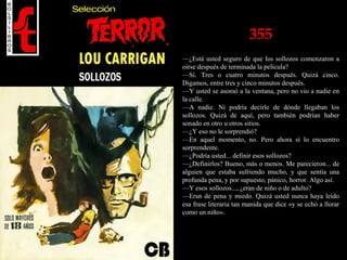 355
—¿Está usted seguro de que los sollozos comenzaron a
oírse después de terminada la película?
—Sí. Tres o cuatro minutos después. Quizá cinco.
Digamos, entre tres y cinco minutos después.
—Y usted se asomó a la ventana, pero no vio a nadie en
la calle.
—A nadie. Ni podría decirle de dónde llegaban los
sollozos. Quizá de aquí, pero también podrían haber
sonado en otro u otros sitios.
—¿Y eso no le sorprendió?
—En aquel momento, no. Pero ahora sí lo encuentro
sorprendente.
—¿Podría usted... definir esos sollozos?
—¿Definirlos? Bueno, más o menos. Me parecieron... de
alguien que estaba sufriendo mucho, y que sentía una
profunda pena, y por supuesto, pánico, horror. Algo así.
—Y esos sollozos..., ¿eran de niño o de adulto?
—Eran de pena y miedo. Quizá usted nunca haya leído
esa frase literaria tan manida que dice «y se echó a llorar
como un niño».
 
