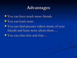 Advantages You can have much more friends You can learn news You can find pictures videos music of your friends and learn more about them…. You can chat chat and chat… 
