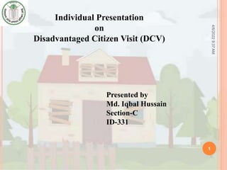 4/6/2022
9:37
AM
1
Individual Presentation
on
Disadvantaged Citizen Visit (DCV)
Presented by
Md. Iqbal Hussain
Section-C
ID-331
 