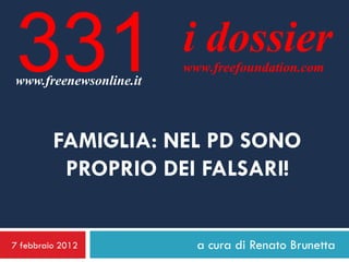 331
www.freenewsonline.it
                        i dossier
                        www.freefoundation.com




         FAMIGLIA: NEL PD SONO
          PROPRIO DEI FALSARI!


7 febbraio 2012           a cura di Renato Brunetta
 