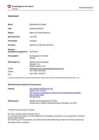 Arbeitsmarktreport




Impressum



Reihe:                             Arbeitsmarkt in Zahlen

Titel:                             Arbeitsmarktreport

Region:                            Agentur für Arbeit Karlsruhe

Berichtsmonat:                     Juni 2010

Periodizität:                      monatlich

Hinweise:                          Sperrfrist: 30.06.2010, 09:55 Uhr

Nächster
Veröffentlichungstermin:           29.07.2010

Herausgeber:                       Bundesagentur für Arbeit
                                   Statistik

Rückfragen an:                     Statistik-Service Südwest
                                   Saonestr. 2-4
                                   60528 Frankfurt a. M.
E-Mail:                            Statistik-Service-Suedwest@arbeitsagentur.de
Hotline:                           Tel.: 01801 78722 60 *

Fax:                               Fax: 01801 78722 61 *

*) 3,9 Cent je Minute aus dem Festnetz der Deutschen Telekom. Bei Anrufen aus Mobilfunknetzen höchstens 42 ct / min.




Weiterführende statistische Informationen

Internet:                          http://statistik.arbeitsagentur.de
                                   Statistik nach Themen
                                   http://www.pub.arbeitsagentur.de/hst/services/statistik/interim/statistik-
                                   themen/index.shtml
                                   Aktuelle Daten

Zitierhinweis:                     Statistik der Bundesagentur für Arbeit
                                   Arbeitsmarkt in Zahlen, Arbeitsmarktreport, Nürnberg, Juni 2010.



© Statistik der Bundesagentur für Arbeit

Der Inhalt unterliegt urheberrechtlichem Schutz.
Für nichtgewerbliche Zwecke sind Vervielfältigung und unentgeltliche Verbreitung, auch auszugsweise, mit genauer
Quellenangabe gestattet.
Die Verbreitung, auch auszugsweise, über elektronische Systeme/Datenträger bedarf der vorherigen Zustimmung.
Alle übrigen Rechte vorbehalten.
 