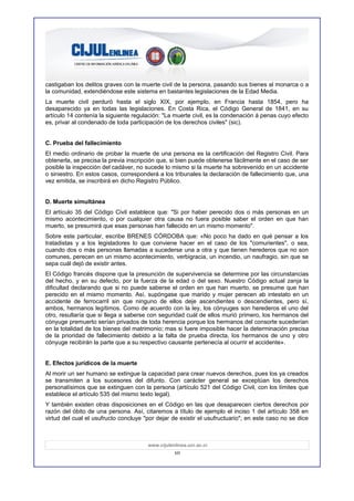 castigaban los delitos graves con la muerte civil de la persona, pasando sus bienes al monarca o a
la comunidad, extendiéndose este sistema en bastantes legislaciones de la Edad Media.
La muerte civil perduró hasta el siglo XIX, por ejemplo, en Francia hasta 1854, pero ha
desaparecido ya en todas las legislaciones. En Costa Rica, el Código General de 1841, en su
artículo 14 contenía la siguiente regulación: "La muerte civil, es la condenación á penas cuyo efecto
es, privar al condenado de toda participación de los derechos civiles" (sic).


C. Prueba del fallecimiento
El medio ordinario de probar la muerte de una persona es la certificación del Registro Civil. Para
obtenerla, se precisa la previa inscripción que, si bien puede obtenerse fácilmente en el caso de ser
posible la inspección del cadáver, no sucede lo mismo si la muerte ha sobrevenido en un accidente
o siniestro. En estos casos, corresponderá a los tribunales la declaración de fallecimiento que, una
vez emitida, se inscribirá en dicho Registro Público.


D. Muerte simultánea
El artículo 35 del Código Civil establece que: "Si por haber perecido dos o más personas en un
mismo acontecimiento, o por cualquier otra causa no fuera posible saber el orden en que han
muerto, se presumirá que esas personas han fallecido en un mismo momento".
Sobre este particular, escribe BRENES CÓRDOBA que: «No poco ha dado en qué pensar a los
tratadistas y a los legisladores lo que conviene hacer en el caso de los "comurientes", o sea,
cuando dos o más personas llamadas a sucederse una a otra y que tienen herederos que no son
comunes, perecen en un mismo acontecimiento, verbigracia, un incendio, un naufragio, sin que se
sepa cuál dejó de existir antes.
El Código francés dispone que la presunción de supervivencia se determine por las circunstancias
del hecho, y en su defecto, por la fuerza de la edad o del sexo. Nuestro Código actual zanja la
dificultad declarando que si no puede saberse el orden en que han muerto, se presume que han
perecido en el mismo momento. Así, supóngase que marido y mujer perecen ab intestato en un
accidente de ferrocarril sin que ninguno de ellos deje ascendientes o descendientes, pero sí,
ambos, hermanos legítimos. Como de acuerdo con la ley, los cónyuges son herederos el uno del
otro, resultaría que si llega a saberse con seguridad cuál de ellos murió primero, los hermanos del
cónyuge premuerto serían privados de toda herencia porque los hermanos del consorte sucederían
en la totalidad de los bienes del matrimonio; mas si fuere imposible hacer la determinación precisa
de la prioridad de fallecimiento debido a la falta de prueba directa, los hermanos de uno y otro
cónyuge recibirán la parte que a su respectivo causante pertenecía al ocurrir el accidente».


E. Efectos jurídicos de la muerte
Al morir un ser humano se extingue la capacidad para crear nuevos derechos, pues los ya creados
se transmiten a los sucesores del difunto. Con carácter general se exceptúan los derechos
personalísimos que se extinguen con la persona (artículo 521 del Código Civil, con los límites que
establece el artículo 535 del mismo texto legal).
Y también existen otras disposiciones en el Código en las que desaparecen ciertos derechos por
razón del óbito de una persona. Así, citaremos a título de ejemplo el inciso 1 del artículo 358 en
virtud del cual el usufructo concluye "por dejar de existir el usufructuario"; en este caso no se dice



                                       www.cijulenlinea.ucr.ac.cr
                                                  10
 