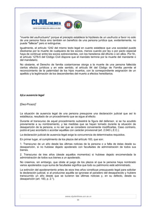 "muerte del usufructuario" porque el precepto establece la hipótesis de un usufructo a favor no solo
de una persona física sino también en beneficio de una persona jurídica que, evidentemente, no
puede "fallecer" pero sí extinguirse.
Igualmente, el artículo 1242 del mismo texto legal en cuanto establece que una sociedad puede
disolverse por la muerte de cualquiera de los socios, menos cuando por ley o por pacto especial
haya de continuar entre los socios sobrevivientes, con los herederos del difunto o sin ellos. Por fin,
el artículo 1278-5 del Código Civil dispone que el mandato termine por la muerte del mandante o
del mandatario.
No obstante, el Derecho de familia costarricense otorga a la muerte de una persona fallecida
ciertos efectos jurídicos y en este sentido, el artículo 84 del Código de Familia permite el
reconocimiento de la paternidad de los hijos muertos, con la correspondiente asignación de un
apellido y la legitimación de los descendientes del muerto a efectos hereditarios.




b)La ausencia legal


[Diez-Picazo]2


La situación de ausencia legal de una persona presupone una declaración judicial que así lo
establezca, resultado de un procedimiento que se sigue al efecto.
Durante el transcurso de aquel procedimiento subsistirá la figura del defensor, si se ha acudido
previamente a su nombramiento, y las medidas que se hayan tomado durante la situación de
desaparición de la persona, a no ser que se considere conveniente modificarlas. Caso contrario,
podrá el juez acordarlo o acordar aquéllas con carácter provisional (art. 2.040 L.E.C.).
La declaración judicial de ausencia legal exige la concurrencia de determinados requisitos.
En primer lugar, el cumplimiento de los plazos del artículo 183, que son:
1. Transcurso de un año desde las últimas noticias de la persona o a falta de éstas desde su
desaparición, si no hubiese dejado apoderado con facultades de administración de todos sus
bienes.
2. Transcurso de tres años (desde aquellos momentos) si hubiese dejado encomendada la
administración de todos sus bienes a un apoderado.
No creemos, sin embargo, que obste al juego de los plazos el que la persona haya nombrado
varios apoderados cuya suma de facultades significa que todo su patrimonio esté administrado.
La extinción del apoderamiento antes de esos tres años constituye presupuesto legal para solicitar
la declaración judicial, si al producirse aquélla se ignorase el paradero del desaparecido y hubiere
transcurrido un año desde que se tuvieron las últimas noticias y, en su defecto, desde su
desaparición (art. 183, p. 2.°).




                                       www.cijulenlinea.ucr.ac.cr
                                                  11
 