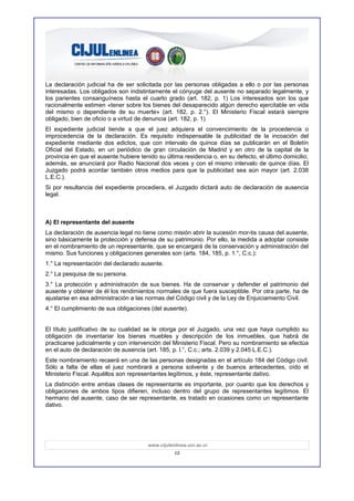 La declaración judicial ha de ser solicitada por las personas obligadas a ello o por las personas
interesadas. Los obligados son indistintamente el cónyuge del ausente no separado legalmente, y
los parientes consanguíneos hasta el cuarto grado (art. 182, p. 1) Los interesados son los que
racionalmente estimen «tener sobre los bienes del desaparecido algún derecho ejercitable en vida
del mismo o dependiente de su muerte» (art. 182, p. 2.°). El Ministerio Fiscal estará siempre
obligado, bien de oficio o a virtud de denuncia (art. 182, p. 1)
El expediente judicial tiende a que el juez adquiera el convencimiento de la procedencia o
improcedencia de la declaración. Es requisito indispensable la publicidad de la incoación del
expediente mediante dos edictos, que con intervalo de quince días se publicarán en el Boletín
Oficial del Estado, en un periódico de gran circulación de Madrid y en otro de la capital de la
provincia en que el ausente hubiere tenido su última residencia o, en su defecto, el último domicilio;
además, se anunciará por Radio Nacional dos veces y con el mismo intervalo de quince días. El
Juzgado podrá acordar también otros medios para que la publicidad sea aún mayor (art. 2.038
L.E.C.).
Si por resultancia del expediente procediera, el Juzgado dictará auto de declaración de ausencia
legal.



A) El representante del ausente
La declaración de ausencia legal no tiene como misión abrir la sucesión mor-tis causa del ausente,
sino básicamente la protección y defensa de su patrimonio. Por ello, la medida a adoptar consiste
en el nombramiento de un representante, que se encargará de la conservación y administración del
mismo. Sus funciones y obligaciones generales son (arts. 184, 185, p. 1.°, C.c.):
1.° La representación del declarado ausente.
2.° La pesquisa de su persona.
3.° La protección y administración de sus bienes. Ha de conservar y defender el patrimonio del
ausente y obtener de él los rendimientos normales de que fuera susceptible. Por otra parte, ha de
ajustarse en esa administración a las normas del Código civil y de la Ley de Enjuiciamiento Civil.
4.° El cumplimiento de sus obligaciones (del ausente).


El título justificativo de su cualidad se le otorga por el Juzgado, una vez que haya cumplido su
obligación de inventariar los bienes muebles y descripción de los inmuebles, que habrá de
practicarse judicialmente y con intervención del Ministerio Fiscal. Pero su nombramiento se efectúa
en el auto de declaración de ausencia (art. 185, p. l.°, C.c.; arts. 2.039 y 2.045 L.E.C.).
Este nombramiento recaerá en una de las personas designadas en el artículo 184 del Código civil.
Sólo a falta de ellas el juez nombrará a persona solvente y de buenos antecedentes, oído el
Ministerio Fiscal. Aquéllos son representantes legítimos, y éste, representante dativo.
La distinción entre ambas clases de representante es importante, por cuanto que los derechos y
obligaciones de ambos tipos difieren, incluso dentro del grupo de representantes legítimos. El
hermano del ausente, caso de ser representante, es tratado en ocasiones como un representante
dativo.




                                       www.cijulenlinea.ucr.ac.cr
                                                  12
 