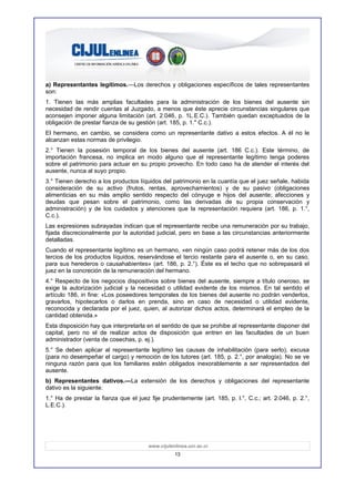 a) Representantes legítimos.—Los derechos y obligaciones específicos de tales representantes
son:
1. Tienen las más amplias facultades para la administración de los bienes del ausente sin
necesidad de rendir cuentas al Juzgado, a menos que éste aprecie circunstancias singulares que
aconsejen imponer alguna limitación (art. 2.046, p. 1L.E.C.). También quedan exceptuados de la
obligación de prestar fianza de su gestión (art. 185, p. 1." C.c.).
El hermano, en cambio, se considera como un representante dativo a estos efectos. A él no le
alcanzan estas normas de privilegio.
2.° Tienen la posesión temporal de los bienes del ausente (art. 186 C.c.). Este término, de
importación francesa, no implica en modo alguno que el representante legítimo tenga poderes
sobre el patrimonio para actuar en su propio provecho. En todo caso ha de atender el interés del
ausente, nunca al suyo propio.
3.° Tienen derecho a los productos líquidos del patrimonio en la cuantía que el juez señale, habida
consideración de su activo (frutos, rentas, aprovechamientos) y de su pasivo (obligaciones
alimenticias en su más amplio sentido respecto del cónyuge e hijos del ausente; afecciones y
deudas que pesan sobre el patrimonio, como las derivadas de su propia conservación y
administración) y de los cuidados y atenciones que la representación requiera (art. 186, p. 1.°,
C.c.).
Las expresiones subrayadas indican que el representante recibe una remuneración por su trabajo,
fijada discrecionalmente por la autoridad judicial, pero en base a las circunstancias anteriormente
detalladas.
Cuando el representante legítimo es un hermano, «en ningún caso podrá retener más de los dos
tercios de los productos líquidos, reservándose el tercio restante para el ausente o, en su caso,
para sus herederos o causahabientes» (art. 186, p. 2.°). Éste es el techo que no sobrepasará el
juez en la concreción de la remuneración del hermano.
4.° Respecto de los negocios dispositivos sobre bienes del ausente, siempre a título oneroso, se
exige la autorización judicial y la necesidad o utilidad evidente de los mismos. En tal sentido el
artículo 186, in fine: «Los poseedores temporales de los bienes del ausente no podrán venderlos,
gravarlos, hipotecarlos o darlos en prenda, sino en caso de necesidad o utilidad evidente,
reconocida y declarada por el juez, quien, al autorizar dichos actos, determinará el empleo de la
cantidad obtenida.»
Esta disposición hay que interpretarla en el sentido de que se prohibe al representante disponer del
capital, pero no el de realizar actos de disposición que entren en las facultades de un buen
administrador (venta de cosechas, p. ej.).
5.° Se deben aplicar al representante legítimo las causas de inhabilitación (para serlo), excusa
(para no desempeñar el cargo) y remoción de los tutores (art. 185, p. 2.°, por analogía). No se ve
ninguna razón para que los familiares estén obligados inexorablemente a ser representados del
ausente.
b) Representantes dativos.—La extensión de los derechos y obligaciones del representante
dativo es la siguiente:
1.° Ha de prestar la fianza que el juez fije prudentemente (art. 185, p. l.°, C.c.; art. 2.046, p. 2.°,
L.E.C.).




                                        www.cijulenlinea.ucr.ac.cr
                                                   13
 