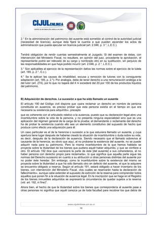 2.° En la administración del patrimonio del ausente está sometido al control de la autoridad judicial
(necesidad de licencia), aunque ésta fijará la cuantía a que pueden ascender los actos de
administración que pueda ejecutar sin licencia judicial (art. 2.046, p. 3.°, L.E.C.).


Tendrá obligación de rendir cuentas semestralmente al Juzgado. Si del examen de éstas, con
intervención del Ministerio Fiscal, no resultare, en opinión del juez, procedente la aprobación, el
representante podrá ser relevado de su cargo y nombrado otro en su sustitución, sin perjuicio de
las responsabilidades en que haya podido incurrir (art. 2.046, p. 2.°, L.E.C.).
3.° Son aplicables al ejercicio de la representación dativa las normas sobre el ejercicio de la tutela
(art. 185, p. 2.°, C.c.).
4.° Se le aplican las causas de inhabilidad, excusa y remoción de tutores con la consiguiente
adaptación (art. 185, p. 2.")- Por analogía, debe de tener derecho a una remuneración análoga a la
del tutor (art. 274), por lo que no bajará del 4 ni excederá del 20 por 100 de los productos líquidos
del patrimonio.



B) Adquisición de derechos. La sucesión a que ha sido llamado un ausente
El artículo 190 del Código civil dispone que «para reclamar un derecho en nombre de persona
constituida en ausencia, es preciso probar que esta persona existía en el tiempo en que era
necesaria su existencia para adquirirlo», precepto
que es coherente con el articulado relativo a la ausencia, puesto que su declaración legal abre una
incertidumbre sobre la vida de la persona, y no presenta ninguna especialidad sino que es una
aplicación del régimen general de la carga de la prueba; el demandante o reclamante del derecho
ha de probar la existencia cuando ello sea un elemento constitutivo del supuesto de hecho que
produce como efecto una adquisición para él.
Un caso particular es el de la herencia o sucesión a la que estuviera llamado un ausente, y cuya
apertura tiene lugar después de haberse creado la situación de incertidumbre o duda sobre su vida,
es decir, después de la declaración de ausencia. Siendo necesario que el llamado sobreviva al
causante de la herencia, es obvio que aquí, al no probarse la existencia del ausente, no se puede
adquirir nada para su patrimonio. Pero la misma incertidumbre de la que hemos hablado se
proyecta sobre la titularidad de los bienes que pudiera aquél haber adquirido, y que se confiere a
otro. El artículo 192 dice que «acrecerá la parte de éste [del ausente] a sus coherederos, al no
haber persona con derecho propio para reclamarla», lo que significa que aquella parte sigue las
normas del Derecho sucesorio en cuanto a su atribución a otras personas distintas del ausente por
no poder éste heredar. Sin embargo, como la incertidumbre sobre la existencia del mismo se
proyecta sobre la titularidad a que ha sido llamado otro en defecto del ausente, el que la adquiere
se encuentra obligado a reserva. Según el artículo 191, estará obligado a hacer inventario de los
bienes, con intervención del Ministerio Fiscal, «los cuales se reservarán hasta la declaración de
fallecimiento», aunque cabe extender el supuesto de extinción de la reserva para comprender todos
aquellos que ponen fin a la situación de ausencia legal. En la inscripción que se haga en el Registro
de los bienes inmuebles adquiridos se expresará la circunstancia de quedar sujetos a la reserva
(vid. art. 192, in fine)*.
Ahora bien, el hecho de que la titularidad sobre los bienes que correspondería al ausente pase a
otras personas no significa que aquél carezca ya de toda facultad para recobrar los que debía de




                                       www.cijulenlinea.ucr.ac.cr
                                                  14
 