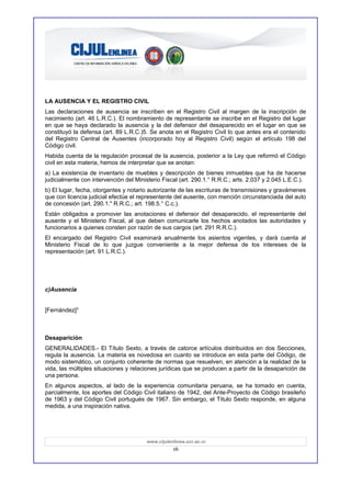 LA AUSENCIA Y EL REGISTRO CIVIL
Las declaraciones de ausencia se inscriben en el Registro Civil al margen de la inscripción de
nacimiento (art. 46 L.R.C.). El nombramiento de representante se inscribe en el Registro del lugar
en que se haya declarado la ausencia y la del defensor del desaparecido en el lugar en que se
constituyó la defensa (art. 89 L.R.C.)5. Se anota en el Registro Civil lo que antes era el contenido
del Registro Central de Ausentes (incorporado hoy al Registro Civil) según el artículo 198 del
Código civil.
Habida cuenta de la regulación procesal de la ausencia, posterior a la Ley que reformó el Código
civil en esta materia, hemos de interpretar que se anotan:
a) La existencia de inventario de muebles y descripción de bienes inmuebles que ha de hacerse
judicialmente con intervención del Ministerio Fiscal (art. 290.1.° R.R.C.; arts. 2.037 y 2.045 L.E.C.).
b) El lugar, fecha, otorgantes y notario autorizante de las escrituras de transmisiones y gravámenes
que con licencia judicial efectúe el representente del ausente, con mención circunstanciada del auto
de concesión (art. 290.1." R.R.C.; art. 198.5.° C.c.).
Están obligados a promover las anotaciones el defensor del desaparecido, el representante del
ausente y el Ministerio Fiscal, al que deben comunicarle los hechos anotados las autoridades y
funcionarios a quienes consten por razón de sus cargos (art. 291 R.R.C.).
El encargado del Registro Civil examinará anualmente los asientos vigentes, y dará cuenta al
Ministerio Fiscal de lo que juzgue conveniente a la mejor defensa de los intereses de la
representación (art. 91 L.R.C.).




c)Ausencia


[Fernández]3



Desaparición
GENERALIDADES.- El Título Sexto, a través de catorce artículos distribuidos en dos Secciones,
regula la ausencia. La materia es novedosa en cuanto se introduce en esta parte del Código, de
modo sistemático, un conjunto coherente de normas que resuelven, en atención a la realidad de la
vida, las múltiples situaciones y relaciones jurídicas que se producen a partir de la desaparición de
una persona.
En algunos aspectos, al lado de la experiencia comunitaria peruana, se ha tomado en cuenta,
parcialmente, los aportes del Código Civil italiano de 1942, del Ante-Proyecto de Código brasileño
de 1963 y del Código Civil portugués de 1967. Sin embargo, el Título Sexto responde, en alguna
medida, a una inspiración nativa.




                                        www.cijulenlinea.ucr.ac.cr
                                                   16
 