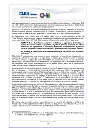 Apenas unas cuantas normas en nuestro ordenamiento jurídico, desperdigadas en los Códigos Civil
de 1936 y de Procedimientos Civiles, se referían, sin mayor desarrollo, a las relaciones de conducta
inherentes a la desaparición y a la ausencia de la persona.
El Código Civil distingue la situación del simple "desaparecido" de aquella persona que, mediante
resolución judicial, adquiere la calidad jurídica de "ausente". Su tratamiento y efectos difieren de los
que el Código de 1936 reservaba, en el inciso 4 del artículo 9, al incapaz absoluto de ejercicio.
Es dable advertir que, a diferencia de otros códigos civiles, como es el caso del italiano de 1942, el
Título Sexto no regula la muerte presunta, ya que se conceptúa que este evento debe ubicarse, por
razón sistemática, dentro del Título Sétimo que se refiere, precisamente, al fin de la persona.
            "ARTÍCULO 47.- Cuando una persona no se halla en el lugar de su domicilio y se
            carece de noticias sobre su paradero, el juez de primera instancia del último
            domicilio o del lugar donde se encuentren sus bienes puede proceder, a petición
            de parte interesada o del Ministerio Público, a la designación de curador interino.
            No procede tal designación si el desaparecido tiene mandatario con facultades
            suficientes"(*).
El artículo 47 establece que para considerar a una persona en la condición de desaparecido se
requiere que ella no se encuentre en el lugar de su domicilio y que, simultáneamente, se carezca
de noticias sobre su paradero. En esta eventualidad, que se caracteriza por ser una situación de
hecho, el juez del último domicilio del desaparecido o el del lugar en que se encuentren sus bienes,
es competente para proveer a la designación de un curador interino, salvo que el desaparecido
tenga representante con facultades suficientes.
La desaparición, tal como nítidamente lo expresa el artículo 47, es una situación de facto que surge
por la necesaria y contemporánea presencia de dos notas que tipifican la situación del
desaparecido. La primera se refiere al hecho que la persona no se halla en su domicilio. Pero, ello
no es suficiente. Se requiere, además, que no se sepa dónde se encuentra, que no exista ninguna
información sobre su paradero. Sin embargo, la desaparición no se configura si la persona tiene
represente con facultades suficientes. La desaparición es el antecedente de hecho de la
declaración judicial de ausencia, la que puede ocurrir si han transcurrido dos años de haberse
producido tal evento. La desaparición sólo da lugar al nombramiento de un curador interino.
Existe interés social en cuidar del patrimonio del desaparecido y velar por sus derechos mientras se
define su situación jurídica. Por ello, no sólo quien tenga legítimo interés sino cualquier persona o el
Ministerio Público pueden solicitar al juez competente la designación de un curador interino. Cabe
también que el Ministerio Público actúe de oficio. Empero, carece de objeto la designación de un
curador interino si es que el desaparecido cuenta con representante premunido de facultades
suficientes para la debida protección y administración de sus bienes. En esta hipótesis, si los
alcances del poder lo permite y el representante no tiene limitaciones o restricciones para el
ejercicio de su cargo, resulta innecesario el nombramiento de curador interino para realizar similar
tarea.
El artículo bajo comentario está en concordancia con el numeral 597 ubicado en el Libro de
Derecho de Familia. Debe tenerse también presente lo dispuesto en los artículos 569 y 573 en
cuanto a las personas que pueden asumir la calidad de curadores interinos.



*   Este artículo ha sufrido modificaciones de carácter procesal por lo que, al final de su comentario,
    se inserta el texto modificado con una nota explicativa.



                                        www.cijulenlinea.ucr.ac.cr
                                                   17
 