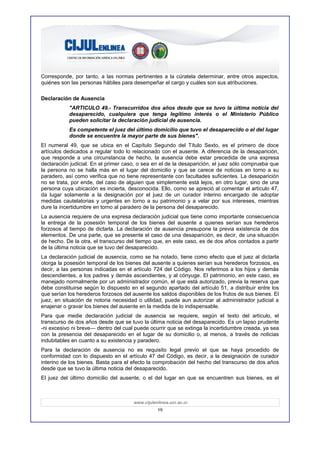 Corresponde, por tanto, a las normas pertinentes a la cúratela determinar, entre otros aspectos,
quiénes son las personas hábiles para desempeñar el cargo y cuáles son sus atribuciones.

Declaración de Ausencia
           "ARTICULO 49.- Transcurridos dos años desde que se tuvo la última noticia del
           desaparecido, cualquiera que tenga legítimo interés o el Ministerio Público
           pueden solicitar la declaración judicial de ausencia.
           Es competente el juez del último domicilio que tuvo el desaparecido o el del lugar
           donde se encuentre la mayor parte de sus bienes".
El numeral 49, que se ubica en el Capítulo Segundo del Título Sexto, es el primero de doce
artículos dedicados a regular todo lo relacionado con el ausente. A diferencia de la desaparición,
que responde a una circunstancia de hecho, la ausencia debe estar precedida de una expresa
declaración judicial. En el primer caso, o sea en el de la desaparición, el juez sólo comprueba que
la persona no se halla más en el lugar del domicilio y que se carece de noticias en torno a su
paradero, así como verifica que no tiene representante con facultades suficientes. La desaparición
no se trata, por ende, del caso de alguien que simplemente está lejos, en otro lugar, sino de una
persona cuya ubicación es incierta, desconocida. Ello, como se apreció al comentar el artículo 47,
da lugar solamente a la designación por el juez de un curador interino encargado de adoptar
medidas cautelatorias y urgentes en torno a su patrimonio y a velar por sus intereses, mientras
dure la incertidumbre en torno al paradero de la persona del desaparecido.
La ausencia requiere de una expresa declaración judicial que tiene como importante consecuencia
la entrega de la posesión temporal de los bienes del ausente a quienes serían sus herederos
forzosos al tiempo de dictarla. La declaración de ausencia presupone la previa existencia de dos
elementos. De una parte, que se presente el caso de una desaparición, es decir, de una situación
de hecho. De la otra, el transcurso del tiempo que, en este caso, es de dos años contados a partir
de la última noticia que se tuvo del desaparecido.
La declaración judicial de ausencia, como se ha notado, tiene como efecto que el juez al dictarla
otorga la posesión temporal de los bienes del ausente a quienes serían sus herederos forzosos, es
decir, a las personas indicadas en el artículo 724 del Código. Nos referimos a los hijos y demás
descendientes, a los padres y demás ascendientes, y al cónyuge. El patrimonio, en este caso, es
manejado normalmente por un administrador común, el que está autorizado, previa la reserva que
debe constituirse según lo dispuesto en el segundo apartado del artículo 51, a distribuir entre los
que serían los herederos forzosos del ausente los saldos disponibles de los frutos de sus bienes. El
juez, en situación de notoria necesidad o utilidad, puede aun autorizar al administrador judicial a
enajenar o gravar los bienes del ausente en la medida de lo indispensable.
Para que medie declaración judicial de ausencia se requiere, según el texto del artículo, el
transcurso de dos años desde que se tuvo la última noticia del desaparecido. Es un lapso prudente
-ni excesivo ni breve— dentro del cual puede ocurrir que se extinga la incertidumbre creada, ya sea
con la presencia del desaparecido en el lugar de su domicilio o, al menos, a través de noticias
indubitables en cuanto a su existencia y paradero.
Para la declaración de ausencia no es requisito legal previo el que se haya procedido de
conformidad con lo dispuesto en el artículo 47 del Código, es decir, a la designación de curador
interino de los bienes. Basta para el efecto la comprobación del hecho del transcurso de dos años
desde que se tuvo la última noticia del desaparecido.
El juez del último domicilio del ausente, o el del lugar en que se encuentren sus bienes, es el



                                       www.cijulenlinea.ucr.ac.cr
                                                  19
 
