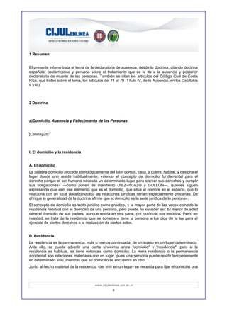 1 Resumen


El presente infome trata el tema de la declaratoria de ausencia, desde la doctrina, citando doctrina
española, costarricense y peruana sobre el tratamiento que se le da a la ausencia y posterior
declaratoria de muerte de las personas. También se citan los artículos del Código Civil de Costa
Rica, que tratan sobre el tema, los artículos del 71 al 79 (Título IV, de la Ausencia, en los Capítulos
II y III).



2 Doctrina



a)Domicilio, Ausencia y Fallecimiento de las Personas


[Calatayud]1



I. El domicilio y la residencia


A. El domicilio
La palabra domicilio procede etimológicamente del latín domus, casa, y colere, habitar, y designa el
lugar donde uno reside habitualmente, «siendo el concepto de domicilio fundamental para el
derecho porque el ser humano necesita un determinado lugar para ejercer sus derechos y cumplir
sus obligaciones» —como ponen de manifiesto DÍEZ-PICAZO y GULLÓN—, quienes siguen
expresando que «sin ese elemento que es el domicilio, que sitúa al hombre en el espacio, que lo
relaciona con un local (localizándolo), las relaciones jurídicas serían especialmente precarias. De
ahí que la generalidad de la doctrina afirme que el domicilio es la sede jurídica de la persona».
El concepto de domicilio es tanto jurídico como práctico, y la mayor parte de las veces coincide la
residencia habitual con el domicilio de una persona, pero puede no suceder así: El menor de edad
tiene el domicilio de sus padres, aunque resida en otra parte, por razón de sus estudios. Pero, en
realidad, se trata de la residencia que se considera tiene la persona a los ojos de la ley para el
ejercicio de ciertos derechos o la realización de ciertos actos.


B. Residencia
La residencia es la permanencia, más o menos continuada, de un sujeto en un lugar determinado.
Ante ello, se puede advertir una cierta sinonimia entre "domicilio" y "residencia"; pero si la
residencia es habitual, se tiene entonces como domicilio. La mera residencia o la permanencia
accidental son relaciones materiales con un lugar, pues una persona puede residir temporalmente
en determinado sitio, mientras que su domicilio se encuentra en otro.
Junto al hecho material de la residencia -del vivir en un lugar- se necesita para fijar el domicilio una



                                        www.cijulenlinea.ucr.ac.cr
                                                    2
 