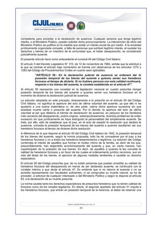 competente para proceder a la declaración de ausencia. Cualquier persona que tenga legítimo
interés, o el Ministerio Público, pueden solicitar dicho pronunciamiento. La intervención de oficio del
Ministerio Público se justifica en la medida que existe un interés social de por medio. A la sociedad
jurídicamente organizada compete, a falta de personas que exhiban legítimo interés, el cautelar los
derechos y bienes de un miembro de la comunidad que, al haber desaparecido, es considerado
judicialmente ausente.
El presente artículo tiene como antecedente el numeral 49 del Código Civil italiano.
El artículo 5 del Decreto Legislativo N° 310, de 12 de noviembre de 1984, señala que la solicitud a
la que se contrae el artículo bajo comentario se tramita con observancia de los artículos 1272 y
1283 del Código de Procedimientos Civiles en cuanto sean aplicables.
            "ARTÍCULO 50.- En la declaración judicial de ausencia se ordenará dar la
            posesión temporal de los bienes del ausente a quienes serían sus herederos
            forzosos al tiempo de dictarla. Si no hubiere persona con esta calidad continuará,
            respecto a los bienes del ausente, la cúratela establecida en el artículo 47".
Al artículo 50 representa una novedad en la legislación nacional en cuanto prescribe otorgar
posesión temporal de los bienes del ausente a quienes serían sus herederos forzosos en el
momento de dictarse la declaración judicial de ausencia.
La solución adoptada en este precepto, diversamente a lo prescrito en el artículo 50 del Código
Civil italiano, no significa la apertura del acto de última voluntad del ausente, ya que ello ni se
ajustaría a una buena sistemática ni, de otra parte, cabría dicha apertura sucesoria sin que
existiese muerte cierta o presunta del ausente. Por lo demás, la apertura del acto de última
voluntad al par que dilataría el trámite de declaración de ausencia, en perjuicio de los familiares
más cercanos del desaparecido, podría originar, extemporáneamente, diversos problemas de orden
sucesorio sin que jurídicamente se haya extinguido la personalidad del simplemente ausente. Se
trata, por ello, sólo de establecer que el juez, en el acto de expedir la resolución que declara la
ausencia, conceda la posesión temporal de los bienes del ausente a quienes resultarían ser sus
herederos forzosos al tiempo de dictarse dicha resolución.
A diferencia de lo que dispone el artículo 50 del Código Civil italiano de 1942, la posesión temporal
de los bienes del ausente, según la norma propuesta, sólo ha de concederse por el juez a los
herederos forzosos y no a todos los herederos testamentarios o legítimos. La solución del Código
contempla el interés de aquéllos que forman el núcleo íntimo de la familia, es decir de los que,
presumiblemente, han dependido económicamente del ausente y que, en cierta manera, han
coparticipado de la posesión de sus bienes. Es decir, de aquéllos a quienes la ley concede la
calidad de herederos forzosos y en favor de los cuales el ordenamiento jurídico reconoce, aun en
vida del titular de los bienes, el ejercicio de algunas medidas tendientes a cautelar su derecho
expectaticio.
El artículo 50 del Código prescribe que, de no existir personas que puedan acreditar su calidad de
herederos forzosos del desaparecido en trance de ser declarado ausente, se continuará con la
cúratela interina a que alude el artículo 47. Es evidente que si no retorna el ausente o no se
acredita representante con facultades suficientes, ni se comprueba su muerte natural, se ha de
proceder, a solicitud de cualquier interesado o del Ministerio Público y según lo dispone el artículo
63, a la declaración de su muerte presunta.
La norma cautela tanto los derechos expectaticios de presuntos herederos que no tienen calidad de
forzosos como de los simples legatarios. En efecto, el segundo apartado del artículo 51 imputa a
los herederos forzosos, que entran en posesión temporal de la herencia, el deber de reservar una




                                        www.cijulenlinea.ucr.ac.cr
                                                   20
 