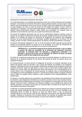 parte igual a la cuota de libre disposición del ausente.
La norma bajo examen no contempla expresamente el caso que, durante el decurso de la posesión
temporal o provisional de los bienes del ausente, alguna persona pruebe que tenía igual o mejor
derecho que los poseedores el día en que se tuvo la última noticia de la desaparición del ausente.
En esta hipótesis, tal como lo prevé el artículo 55 del Código Civil italiano, el juez incluirá al
solicitante en la posesión, si es que tuviera igual derecho al de los poseedores, mientras que, si su
derecho fuese predominante excluirá a estos últimos de la posesión. En cualquier caso, el
solicitante no tiene derecho a los frutos sino a partir de la fecha de su demanda.
El numeral 50 establece claramente que han de ser considerados herederos forzosos, para los
efectos de la posesión temporal de los bienes del ausente, aquellas personas que tuvieran dicha
calidad en el instante de dictarse la resolución de declaración de ausencia. Son herederos
forzosos, tal como oportunamente se ha precisado, aquéllos designados en el artículo 724 del
Código, es decir, los hijos y demás descendientes, los padres y demás ascendientes y el cónyuge.
El artículo 6 del Decreto Legislativo N° 310, de 12 de noviembre de 1984, prescribe que la solicitud
prevista en el presente artículo se tramita en la vía incidental. En el caso de inexistencia de
herederos forzosos la solicitud se entenderá con el curador correspondiente.
            "ARTÍCULO 51.- La posesión temporal de los bienes del ausente, a que se refiere
            el artículo 50, debe ser precedida de la formación del respectivo inventario
            valorizado. El poseedor tiene los derechos y obligaciones inherentes a la
            posesión y goza de los frutos con la limitación de reservar de éstos una parte
            iguala la cuota de libre disposición del ausente".
El artículo 51 contiene tres precisiones que se ha creído conveniente destacar en relación con los
alcances de la posesión temporal de los bienes del ausente de parte de quienes serían sus
herederos forzosos.”
El numeral prescribe, en primer término, la obligación de formular un inventario valorizado de los
bienes del ausente antes de proceder a dar el goce del derecho de posesión a los herederos
forzosos. Tratándose tan sólo de una posesión temporal en beneficio de los herederos forzosos es
pertinente enumerar cuáles son tales bienes y cuál su valor a la fecha del inventario judicial. Ello,
además, por cuanto caben las alternativas del retorno del ausente o de la comprobación de su
muerte natural o de su declaración de muerte presunta. En cualquier caso, es recomendable que
se establezca en forma indubitable el volumen y cuantía de los bienes sujetos a posesión temporal
para el efecto de cautelar dichos intereses y para el deslinde de las responsabilidades a que
hubiere lugar.
El artículo en mención destaca que el poseedor o los poseedores de los bienes del ausente tienen
los derechos y las obligaciones inherentes a la posesión, gozando de los frutos de dichos bienes.
Este numeral debe necesariamente concordarse con lo dispuesto en el articulado del Título I de la
Sección Tercera del Libro V dedicado a los Derechos Reales, el que establece los alcances del
derecho posesorio. La posesión, de acuerdo con el artículo 896, es el ejercicio de hecho de uno o
más poderes inherentes a la propiedad.
Finalmente, el numeral proyectado expresa que el disfrute que confiere la posesión temporal de los
bienes del ausente alcanzará tan sólo a los dos tercios de los frutos, ya que el poseedor o los
poseedores tienen el deber de reservar un tercio de dichos frutos, o sea, la proporción
correspondiente a lo que sería la cuota de libre disposición del ausente. Este dispositivo permite
proteger, mediante la constitución de la indicada reserva, los intereses de aquéllos que tuvieran
derechos que reclamar a la muerte del ausente, ya fuere como herederos o legatarios.




                                        www.cijulenlinea.ucr.ac.cr
                                                   21
 