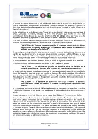 La norma propuesta omite exigir a los poseedores temporales la constitución de garantías por
tratarse de personas que detentan la calidad de herederos forzosos del ausente y, además, en
atención a la existencia de la reserva del tercio de libre disposición a que se ha hecho referencia en
el párrafo precedente.
Se ha utilizado en el texto la expresión "frutos" en su significación más amplia, comprensiva de
rentas, utilidades, beneficios, intereses y todo otro provecho que resulte de una recta
administración de los bienes del ausente. El artículo 890 del Código define los frutos como los
provechos renovables que produce un bien, sin que se altere o disminuya su sustancia.
En cuanto al aspecto referente a la proporción en que los herederos forzosos han de hacer suyos
los frutos, debe tenerse presente lo consignado en el inciso cuarto del artículo 55.
            "ARTICULO 52.- Quienes hubieren obtenido la posesión temporal de los bienes
            del ausente no pueden enajenarlos ni gravarlos, salvo casos de necesidad o
            utilidad con sujeción al artículo 56".
El numeral propuesto precisa los alcances de la posesión temporal de los bienes del ausente al
prohibir que puedan enajenarse o gravarse, salvo razón de necesidad y utilidad. Llegado el caso
debe mediar, imprescindiblemente, autorización judicial y la transferencia o el gravamen de los
bienes ha de producirse dentro de los términos prescritos por el artículo 56 del Código.
La norma se explica por cuanto la ausencia, como es obvio, no significa la muerte de la persona.
El artículo reconoce como antecedente el numeral 54 del Código Civil italiano.
            "ARTÍCULO 53.- La declaración judicial de ausencia debe ser inscrita en el
            registro de mandatos y poderes para extinguir los otorgados por el ausente".
La prescripción del artículo 53 es la consecuencia de haberse otorgado la posesión temporal de los
bienes del ausente a quienes serían sus herederos forzosos. En efecto, resultaría contradictorio,
dada la naturaleza y alcances de la posesión, mantener vigentes, en forma simultánea, poderes
otorgados por el ausente -antes de su desaparición- y aquellas facultades derivadas del ejercicio de
la posesión o de la administración común.
            "ARTÍCULO 54.- A solicitud de cualquiera que haya obtenido la posesión
            temporal de los bienes del ausente, se procede a la designación de administrador
            judicial".
La norma a que se contrae el artículo 54 facilita el manejo del patrimonio del ausente al posibilitar,
a petición de cualquiera de los poseedores temporales, la designación judicial de un administrador
común.
En esta hipótesis se observará el trámite que al efecto fija el Código de Procedimientos Civiles.
El numeral encuentra fundamento en una razón de orden práctico. Puede darse el caso de que
sean varios, y hasta numerosos, los que detentan la calidad de herederos forzosos del ausente. En
esta hipótesis son comprensibles los obstáculos que han de presentarse para el manejo de los
bienes del ausente por una pluralidad de personas. En esta situación será sin duda difícil el adoptar
decisiones con la prontitud requerida. Ello irá en desmedro del interés de los propios herederos
forzosos del ausente. Es explicable que frente a esta eventualidad resulte sensato y recomendable
designar a una persona que, con las calidades inherentes al administrador judicial, efectúe las
operaciones relacionadas con el manipuleo del mencionado patrimonio, en beneficio común. Son
justificables las ventajas que han de obtener los poseedores temporales de los bienes del ausente
con el nombramiento de un administrador común.




                                       www.cijulenlinea.ucr.ac.cr
                                                  22
 