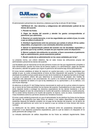 El administrador judicial tiene los derechos y deberes que le fija el artículo 55 del Código.
            "ARTÍCULO 55.- Son derechos y obligaciones del administrador judicial de los
            bienes del ausente:
            1. Percibir los frutos.
            2. Pagar las deudas del ausente y atender los gastos correspondientes al
            patrimonio que administra.
            3. Reservar en cuenta bancaria, o con las seguridades que señale el juez, la cuota
            a que se refiere el artículo 51.
            4. Distribuir regularmente entre las personas que señala el artículo 50 los saldos
            disponibles, en proporción a sus eventuales derechos sucesorios.
            5. Ejercer la representación judicial del ausente con las facultades especiales y
            generales que la ley confiere, excepto las que importen actos de disposición.
            6. Ejercer cualquier otra atribución no prevista, si fuere conveniente al patrimonio
            bajo su administración, previa autorización judicial.
            7. Rendir cuenta de su administración en los casos señalados por la ley".
La presente norma, con criterio didáctico, fija en siete incisos las atribuciones propias del
administrador judicial de los bienes del ausente.
Las facultades que se mencionan en los dos primeros incisos son las que regularmente competen a
todo administrador: percibir los frutos de los bienes sujetos a su administración, pagar las deudas
del ausente y atender los gastos que origine el patrimonio del ausente bajo dicha administración.
El inciso tercero establece el deber de reservar en cuenta ban-caria, o con las seguridades que
señale el juez, la cuota correspondiente al tercio de libre disposición del ausente. La disyuntiva
planteada se justifica porque puede darse el caso de la inexistencia de agencia bancaria en el lugar
o porque el prudente criterio del juez determine la conveniencia de adoptar otra medida de
seguridad más adecuada a las circunstancias. En cuanto a la institución bancaria en que deba
hacerse el depósito se estará a lo que la ley establezca en su oportunidad o, en su defecto, a lo
que el juez disponga.
Al referirnos al artículo 51 del Código hemos mencionado la razón por la cual se ordena la reserva
de un tercio de los frutos percibidos de los bienes del ausente. Expresábamos en esa ocasión que
dicho depósito tendía a proteger los derechos expectaticios de los demás herederos o de los
legatarios llegado el caso de comprobarse la muerte del ausente o declararse su muerte presunta.
De no existir dichos terceros a la muerte del ausente, la reserva, como es obvio, incrementará la
masa hereditaria sobre la cual tienen derecho los herederos forzosos.
El inciso cuarto señala la proporción en que el administrador ha de distribuir los frutos de los bienes
del ausente. Se especifica que tales frutos se refieren a los saldos disponibles o sea aquellos
existentes después de haberse cumplido con el pago de las deudas del ausente, con el abono de
los gastos del patrimonio así como con la reserva a que se contrae el inciso tercero del mismo
numeral.
La distribución de los saldos disponibles se efectuará entre los poseedores temporales en
proporción a sus derechos sucesorios expectaticios, para lo cual se estará a lo dispuesto en la
parte pertinente del Código Civil.
La indicada distribución de saldos disponibles de los frutos se realizará regularmente. Debe



                                        www.cijulenlinea.ucr.ac.cr
                                                   23
 