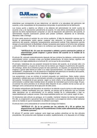 entenderse que corresponde al juez determinar, en atención a la naturaleza del patrimonio del
ausente y a las necesidades de los poseedores temporales, la periodicidad de tal distribución.
Los incisos quinto y séptimo se refieren a los deberes del administrador de rendir cuenta de
acuerdo a ley y de representar judicialmente al ausente. En esta última eventualidad, pudiendo el
ejercicio de dicha representación comportar un acto de disposición del patrimonio del ausente, el
administrador requiere autorización judicial para prestar confesión, desistirse de la demanda,
allanarse a ella o transigir.
El inciso sexto asume el carácter de una norma supletoria. A falta de disposición expresa que lo
faculte, el administrador podrá ejercer cualquier otra atribución no prevista conveniente al
patrimonio del ausente, mediando necesariamente autorización judicial. Esta disposición permite
otorgar a la administración la flexibilidad y fluidez necesarias para operar en la forma más ventajosa
y productiva posible. Todo ello en base a la confianza que inspira el prudente y recto criterio del
juez.
            "ARTÍCULO 56.- En caso de necesidad o utilidad y previa autorización judicial, el
            administrador puede enajenar o gravar bienes del ausente en la medida de lo
            indispensable".
El artículo 56, colocado sistemáticamente después del que contiene los deberes y atribuciones del
administrador común, concede a éste una facultad extraordinaria. Al mismo tiempo, significa una
excepción a la regla establecida en el artículo 52, con la que ha de concordarse.
El principio, tratándose de una posesión temporal de bienes del ausente, es el proveer sólo a la
cabal administración y al goce de los frutos de los bienes que integran el patrimonio del ausente.
Sin embargo, dentro de la dinámica propia de todo patrimonio, se requiere, en situaciones límites,
enajenar o gravar tales bienes en orden a su mejor aprovechamiento, a la obtención de una mayor
rentabilidad o, simplemente, a fin de preservar la integridad del patrimonio en beneficio del ausente,
de los poseedores temporales o de los herederos, llegado el caso.
Las excepciones a que se contrae el numeral propuesto son restrictivas. Debe mediar notoria
necesidad o utilidad para que el administrador proceda a la enajenación o gravamen de los bienes
del ausente. Corresponde al juez apreciar, según su recto criterio, si las situaciones que llevan al
administrador a solicitar tales medidas tienen el carácter de notoriedad que la norma exige. El juez,
al autorizar los actos previstos en el artículo debe disponer el uso y destino de las sumas que se
obtengan como consecuencia de la ejecución de tales actos.
El carácter extraordinario del dispositivo se acentúa si se atiende a que la norma no sólo requiere la
necesidad o utilidad manifiestas sino que, además, se precisa que la atribución que se concede
debe ejercitarse por el administrador en la estricta medida de lo indispensable y bajo su
responsabilidad por cualquier exceso. Esta responsabilidad podría ser civil o penal, según el caso.
Al introducirse este artículo se persigue, en lo posible, mantener intactos los bienes del ausente.
Por ello, su enajenación o gravamen tiene que responder a una exigencia notoria y debe realizarse
sólo en la medida en que la necesidad o la utilidad lo aconsejen.
El artículo tiene como antecedente el numeral 54 del Código Civil Italiano.
            "ARTÍCULO 57.- En lo no previsto por los artículos 55 y 56 se aplican las
            disposiciones del Código de Procedimientos Civiles sobre administración judicial
            de bienes comunes".
El artículo 57 permite cubrir cualquier vacío legal que pudiera advertirse en los dos artículos
precedentes. De producirse esta hipótesis se estará, supletoriamente, a lo dispuesto en el Código



                                       www.cijulenlinea.ucr.ac.cr
                                                  24
 