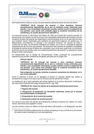 de Procedimientos Civiles en lo que a la administración judicial de bienes comunes se refiere.
            "ARTÍCULO 58.-El cónyuge del ausente u otros herederos forzosos
            económicamente dependientes de él, que no recibieren rentas suficientes para
            atender a sus necesidades alimentarias, pueden solicitar al juez la asignación de
            una pensión, cuyo monto será señalado según la condición económica de los
            solicitantes y la cuantía del patrimonio afectado"(*).
La norma del artículo 51 del Código Civil italiano de 1942 es la fuente del numeral propuesto. El
artículo tiene como objetivo el que se provea a las necesidades alimentarias del cónyuge o de otro
herederos forzosos del ausente que dependieran económicamente de él, en el caso que los frutos
que recibieren fueran insuficientes para satisfacer tan apremiante exigencia. Es posible que, en
determinadas circunstancias, el cónyuge o los herederos forzosos, por razones de edad o
condiciones de salud, se encuentren impedidos de trabajar, por lo que su subsistencia depende
exclusivamente de los frutos que perciben. De producirse esta situación es equitativo concederles
la facultad de solicitar al juez la fijación de una pensión cuyo monto esté sujeto tanto a la condición
económica de los recurrentes como a la entidad del patrimonio del ausente. La apreciación queda
librada al criterio del juzgador.
Es indispensable que el Código de Procedimientos Civiles contemple los procedimientos
expeditivos que permitan viabilizar las facultades atribuidas por el Código Civil.
            Artículo vigente:
            "ARTÍCULO 58.- El cónyuge del ausente u otros herederos forzosos
            económicamente dependientes de él, que no recibieren rentas suficientes para
            atender a sus necesidades alimentarias, pueden solicitar al Juez la asignación de
            una pensión, cuyo monto será señalado según la condición económica de los
            solicitantes y la cuantía del patrimonio afectado.
            Esta pretensión se tramita conforme al proceso sumarísimo de alimentos, en lo
            que resulte aplicable".
Como lo apreciará el lector, se ha agregado al artículo un segundo párrafo que señala el
procedimiento a seguir en el caso a que se contrae el primer párrafo del numeral.
La modificación de la parte pertinente del artículo aparece en la primera disposición modificatoria
del Texto Unico Ordenado del Código Procesal Civil (D. Leg. 768).
            "ARTÍCULO 59.- Cesan los efectos de la declaración judicial de ausencia por:
            1. Regreso del ausente.
            2. Designación de apoderado con facultades suficientes, hecha por el ausente
            con posterioridad a la declaración.
            3. Comprobación de la muerte del ausente.
            4. Declaración judicial de muerte presunta".
Los casos en que cesan los efectos de la declaración judicial de ausencia son materia, en cuatro
incisos, del artículo quincuagésimo noveno.
Los dos primeros incisos se refieren al hecho del retorno del ausente y a la designación que éste

*   Este artículo ha sufrido modificaciones de carácter procesal por lo que, al final de su comentario,
    se inserta el texto modificado con una nota explicativa.



                                        www.cijulenlinea.ucr.ac.cr
                                                   25
 