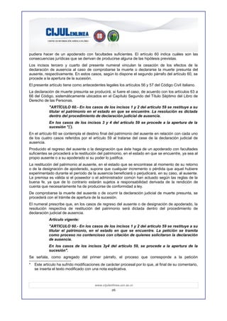 pudiera hacer de un apoderado con facultades suficientes. El artículo 60 indica cuáles son las
consecuencias jurídicas que se derivan de producirse alguna de las hipótesis previstas.
Los incisos tercero y cuarto del presente numeral vinculan la cesación de los efectos de la
declaración de ausencia al caso de comprobarse la muerte o declararse la muerte presunta del
ausente, respectivamente. En estos casos, según lo dispone el segundo párrafo del artículo 60, se
procede a la apertura de la sucesión.
El presente artículo tiene como antecedentes legales los artículos 56 y 57 del Código Civil italiano.
La declaración de muerte presunta se producirá, si fuere el caso, de acuerdo con los artículos 63 a
66 del Código, sistemáticamente ubicados en el Capítulo Segundo del Título Séptimo del Libro de
Derecho de las Personas.
            "ARTÍCULO 60.- En los casos de los incisos 1 y 2 del artículo 59 se restituye a su
            titular el patrimonio en el estado en que se encuentre. La resolución es dictada
            dentro del procedimiento de declaración judicial de ausencia.
            En los casos de los incisos 3 y 4 del artículo 59 se procede a la apertura de la
            sucesión "(*).
En el artículo 60 se contempla el destino final del patrimonio del ausente en relación con cada uno
de los cuatro casos referidos por el artículo 59 al tratarse del cese de la declaración judicial de
ausencia.
Producido el regreso del ausente o la designación que éste haga de un apoderado con facultades
suficientes se procederá a la restitución del patrimonio, en el estado en que se encuentre, ya sea al
propio ausente o a su apoderado si su poder lo justifica.
La restitución del patrimonio al ausente, en el estado que se encontrase al momento de su retorno
o de la designación de apoderado, supone que cualquier incremento o pérdida que aquel hubiere
experimentado durante el período de la ausencia beneficiará o perjudicará, en su caso, al ausente.
La premisa es válida si el poseedor o el administrador común han actuado según las reglas de la
buena fe, ya que de lo contrario estarán sujetos a responsabilidad derivada de la rendición de
cuenta que necesariamente ha de producirse de conformidad a ley.
De comprobarse la muerte del ausente o de ocurrir la declaración judicial de muerte presunta, se
procederá con el trámite de apertura de la sucesión.
El numeral prescribe que, en los casos de regreso del ausente o de designación de apoderado, la
resolución respectiva de restitución del patrimonio será dictada dentro del procedimiento de
declaración judicial de ausencia.
            Artículo vigente:
            "ARTICULO 60.- En los casos de los incisos 1 y 2 del artículo 59 se restituye a su
            titular el patrimonio, en el estado en que se encuentre. La petición se tramita
            como proceso no contencioso con citación de quienes solicitaron la declaración
            de ausencia.
            En los casos de los incisos 3y4 del artículo 59, se procede a la apertura de la
            sucesión".
Se señala, como agregado del primer párrafo, el proceso que corresponde a la petición
*   Este artículo ha sufrido modificaciones de carácter procesal por lo que, al final de su comentario,
    se inserta el texto modificado con una nota explicativa.



                                        www.cijulenlinea.ucr.ac.cr
                                                   26
 