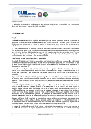correspondiente.
El agregado en referencia está prescrito en la primer disposición modificatoria del Texto Unico
Ordenado del Código Procesal Civil (D. Leg. 768).



Fin de la persona

Muerte
GENERALIDADES.- El Título Séptimo, en tres Capítulos, norma lo relativo al fin de la persona. Al
lado de la muerte natural se regula lo atinente a la muerte presunta y también lo concerniente a la
declaración de existencia, si fuere el caso, de la persona cuya muerte fue presuntamente
establecida.
El Título Séptimo, como se advierte, reúne al final de la Sección Primera los aspectos vinculados
con la muerte de la persona, lo que significa una innovación de carácter sistemático si se atiende a
que el Código Civil de 1936 trataba lo referente a la muerte natural al comienzo del Libro Primero,
conjuntamente con el inicio de la personalidad, y apenas dedicaba dos artículos, el 611 y el 612 —
ubicados en el Libro Segundo— a la muerte presunta.
"ARTÍCULO 61.-La muerte pone fin a la persona".
El artículo 61 declara, en términos generales, que la muerte pone fin a la persona. De este modo,
sistemáticamente, se trata tanto de la muerte natural como de la presunta, con la diferencia de que
en esta última eventualidad cabe la declaración de la existencia de la persona a tenor de lo
dispuesto en el artículo 67.
La muerte, en cualquier caso, termina con la calidad de sujeto de derecho inherente a la persona
natural y, en concordancia con lo dispuesto en el artículo 660 del Código, desde el momento de la
muerte se transmiten a los sucesores los bienes, derechos y obligaciones que constituyen la
herencia.
Expresar que la muerte pone fin a la persona significa, en otros términos, que no existe más sujeto
de derecho, ente o centro de referencia normativo al cual atribuir situaciones jurídicas, derechos y
deberes. Con la muerte concluye la capacidad jurídica inherente a la persona en tanto ser humano
viviente.
La muerte origina múltiples efectos jurídicos que van desde la disolución del matrimonio hasta la
apertura de la sucesión. Empero, si bien la muerte pone fin a la persona en tanto sujeto de
derecho, la ley faculta a los familiares cercanos el poder exigir se respete la memoria o la
confidencialidad de los papeles privados de la persona después de su muerte. Los familiares
tienen, en virtud de su relación afectiva y del sentimiento del honor, un legítimo interés moral,
reconocido por el ordenamiento jurídico, en proteger la memoria del difunto y vigilar que su
voluntad, expresada en vida, se respete siempre que se encuadre dentro del ordenamiento jurídico.
A pesar del hecho de la muerte y su consiguiente efecto jurídico, comprobamos que existe cierta
continuidad de la persona a través de sus obras o sus bienes, mediante su voluntad objetivada en
un testamento o en un acto constitutivo de una fundación. Esta voluntad objetivada, expresada en
vida, se prolonga más allá de la muerte, más allá de la extinción de la persona.
La noción de muerte, el momento de la misma y los medios adecuados para cerciorarse que ella se
ha producido son temas de capital importancia en nuestra época. En mérito al adelanto científico y



                                      www.cijulenlinea.ucr.ac.cr
                                                 27
 