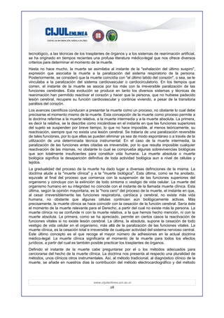 tecnológico, a las técnicas de los trasplantes de órganos y a los sistemas de reanimación artificial,
se ha originado en tiempos recientes una profusa literatura médico-legal que nos ofrece diversos
criterios para determinar el momento de la muerte.
Hasta no hace mucho, la muerte se asimilaba al instante de la "exhalación del último suspiro",
expresión que asociaba la muerte a la paralización del sistema respiratorio de la persona.
Posteriormente, se consideró que la muerte coincidía con "el último latido del corazón", o sea, se le
vinculaba a la paralización del sistema cardiovascular o cardiocirculatorio. En los tiempos que
corren, el instante de la muerte se asocia por los más con la irreversible paralización de las
funciones cerebrales. Esta evolución se produce en tanto los diversos sistemas y técnicas de
reanimación han permitido reactivar el corazón y hacer que la persona, que no hubiese padecido
lesión cerebral, recupere su función cardiovascular y continúe viviendo, a pesar de la transitoria
parálisis del corazón.
Los avances científicos conducen a presentar la muerte como un proceso, no obstante lo cual debe
precisarse el momento mismo de la muerte. Esta concepción de la muerte como proceso permite a
la doctrina referirse a la muerte relativa, a la muerte intermedia y a la muerte absoluta. La primera,
es decir la relativa, se la describe como iniciándose en el instante en que las funciones superiores
del sujeto se suspenden por breve tiempo, lo que no hace imposible, al menos teóricamente, su
reactivación, siempre que no exista una lesión cerebral. Se trataría de una paralización reversible
de tales funciones, por lo que ellas se pueden eliminar ya sea de modo espontáneo o a través de la
utilización de una determinada técnica instrumental. En el caso de la muerte intermedia, la
paralización de las funciones antes citadas es irreversible, por lo que resulta imposible cualquier
reactivación de las mismas, no obstante lo cual se comprueba algunas sobrevivencias biológicas
que son totalmente insuficientes para constituir vida humana. La muerte absoluta o muerte
biológica significa la desaparición definitiva de toda actividad biológica aun a nivel de células y
tejidos.
La gradualidad del proceso de la muerte ha dado lugar a diversas definiciones de la misma. La
doctrina alude a la "muerte clínica" y a la "muerte biológica". Esta última, como se ha anotado,
equivale al final del proceso que comienza con la suspensión de las funciones superiores del
organismo y concluye con la extinción de todo síntoma o vestigio de vida celular. La muerte del
organismo humano en su integridad no coincide con el instante de la llamada muerte clínica. Esta
última, según la opinión mayoritaria, es la "hora cero" del proceso de la muerte, el instante en que,
al cesar irreversiblemente las funciones respiratoria, cardíaca y cerebral, no existe más vida
humana, no obstante que algunas células continúen aún biológicamente activas. Más
precisamente, la muerte clínica se hace coincidir con la cesación de la función cerebral. Sería éste
el momento de la muerte relevante para el Derecho, a partir del cual no existe más la persona. La
muerte clínica no se confunde ni con la muerte relativa, a la que hemos hecho mención, ni con la
muerte absoluta. La primera, como se ha apreciado, permite en ciertos casos la reactivación de
funciones vitales si no existe lesión cerebral. La última, la absoluta, supone la cesación de todo
vestigio de vida celular en el organismo, más allá de la paralización de las funciones vitales. La
muerte clínica, es la cesación total e irreversible de cualquier actividad del sistema nervioso central.
Este último concepto es el que recoge el mayor número de adhesiones en la actual doctrina
médico-legal. La muerte clínica significaría el momento de la muerte para todos los efectos
jurídicos, a partir del cual es también posible practicar los trasplantes de órganos.
Definido el instante de la muerte cabe preguntarse por el o los métodos adecuados para
cerciorarse del hecho de la muerte clínica. La doctrina nos presenta al respecto una pluralidad de
métodos, unos clínicos otros instrumentales. Así, al método tradicional, al diagnóstico clínico de la
muerte, se añade en nuestros días la contribución del método electrocardiográfico y del método




                                        www.cijulenlinea.ucr.ac.cr
                                                   28
 