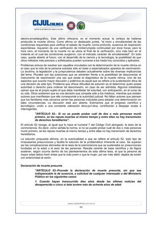 electro-encefalográfico. Este último ofrecería, en el momento actual, la certeza de haberse
producido la muerte clínica. Como afirma un destacado jurista, "el inicio y simultaneidad de las
condiciones requeridas para verificar el estado de muerte -coma profundo, ausencia de respiración
espontánea- requieren de una verificación de ininterrumpida continuidad por doce horas; pero la
hora cero, el momento de la muerte no se ubica al final de la verificación, sino más bien en el
instante en el cual las condiciones surgieron, con el indicado carácter de simultaneidad". En todo
caso, queda abierto al futuro, con el desarrollo de la ciencia y la tecnología, la posibilidad de que
otros métodos más precisos y sofisticados puedan sumarse a los hasta hoy conocidos y aplicados.
Problemas arduos de resolver son aquellos vinculados con la determinación de la muerte clínica en
el caso que la vida de la persona subsista sólo en base a especializados aparatos de reanimación.
La doctrina, la legislación y la jurisprudencia debaten actualmente sobre las diversas implicancias
del tema. Plurales son las posiciones que se advierten frente a la posibilidad de desconectar el
instrumento de reanimación una vez que existe el diagnóstico de la muerte clínica. Uno de los
aspectos que suscita mayor discusión y polémica es aquel que se refiere a la sustentación ética de
una decisión de este tipo. Problema que ofrece dificultad de solución es el determinar quién posee
autoridad o derecho para ordenar tal desconexión, en caso de ser admitida. Algunos tratadistas
opinan que es el propio sujeto el que debe manifestar tal voluntad, con anticipación, en el curso de
su vida. Otros sostienen que es una decisión que compete sólo a los médicos, mientras que existen
autores que manifiestan que ella corresponde a la autoridad judicial. No faltan autores que piensan
que los familiares más cercanos serían las personas indicadas para adoptar una determinación en
tales circunstancias. La discusión está aún abierta. Estimamos que el progreso científico y
tecnológico, unido a una constante valoración ético-jurí-dica, contribuirán a despejar dudas e
interrogantes.
           "ARTÍCULO 62.- Si no se puede probar cuál de dos o más personas murió
           primero, se las reputa muertas al mismo tiempo y entre ellas no hay transmisión
           de derechos hereditarios".
El artículo 62 recoge, al igual que lo hace el numeral 7 del Código Civil abrogado, la tesis de la
conmoriencia. Es decir, como señala la norma, si no se puede probar cuál de dos o más personas
murió primero, se les reputa muertas al mismo tiempo y entre ellas no hay transmisión de derechos
hereditarios.
La solución propuesta elimina, en la eventualidad a que se refiere el artículo 62, todo tipo de
innecesarias presunciones y facilita la solución de la problemática inherente al caso. Se superan
así las complicaciones derivadas de la tesis de la premoriencia que se sustentaba en presunciones
fundadas en la edad o el sexo de las personas. Resulta carente de base científica y de lógica
sostener, según ocurría dentro de los planteamientos de esta última tesis, el que la persona de
mayor edad debía morir antes que la más joven o que la mujer, por ser más débil, dejaba de existir
con anterioridad al varón.

Declaración de muerte presunta
           "ARTÍCULO 63.-Procede la declaración de muerte presunta, sin que sea
           indispensable la de ausencia, a solicitud de cualquier interesado o del Ministerio
           Público en los siguientes casos:
           1. Cuando hayan transcurrido diez años desde las últimas noticias del
           desaparecido o cinco si éste tuviere más de ochenta años de edad.




                                       www.cijulenlinea.ucr.ac.cr
                                                  29
 