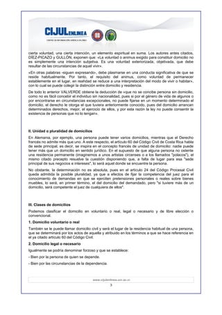 cierta voluntad, una cierta intención, un elemento espiritual en suma. Los autores antes citados,
DÍEZ-PICAZO y GULLÓN, exponen que: «La voluntad o animus exigido para constituir domicilio no
es simplemente una intención subjetiva. Es una voluntad exteriorizada, objetivada, que debe
resultar de las circunstancias de aquel vivir».
«En otras palabras -siguen expresando-, debe plasmarse en una conducta significativa de que se
reside habitualmente. Por tanto, el requisito del animus, como voluntad de permanecer
establemente en el lugar, en reahdad se reduce a una interpretación del modo de vivir o habitar»,
con lo cual se puede colegir la distinción entre domicilio y residencia.
De todo lo anterior VALVERDE obtiene la deducción de «que no se concibe persona sin domicilio,
como no es fácil concebir el individuo sin nacionalidad, pues si por el género de vida de algunos o
por encontrarse en circunstancias excepcionales, no puede fijarse en un momento determinado el
domicilio, el derecho le otorga el que tuviera anteriormente conocido, pues del domicilio arrancan
determinados derechos, mejor, el ejercicio de ellos, y por esta razón la ley no puede consentir la
existencia de personas que no lo tengan».



II. Unidad o pluralidad de domicilios
En Alemania, por ejemplo, una persona puede tener varios domicilios, mientras que el Derecho
francés no admite más que uno. A este respecto, el artículo 60 del Código Civil de Costa Rica habla
de sede principal, es decir, se inspira en el concepto francés de unidad de domicilio: nadie puede
tener más que un domicilio en sentido jurídico. En el supuesto de que alguna persona no ostente
una residencia permanente (imaginemos a unos artistas circenses o a los llamados "polacos"), el
mismo citado precepto resuelve la cuestión disponiendo que, a falta de lugar para esa "sede
principal de sus negocios e intereses", lo será aquel donde se encuentre la persona.
No obstante, la determinación no es absoluta, pues en el artículo 24 del Código Procesal Civil
queda admitida la posible pluralidad, ya que a efectos de fijar la competencia del juez para el
conocimiento de demandas en que se ejerciten pretensiones personales o reales sobre bienes
muebles, lo será, en primer término, el del domicilio del demandado, pero "si tuviere más de un
domicilio, será competente el juez de cualquiera de ellos".



III. Clases de domicilios
Podemos clasificar el domicilio en voluntario o real, legal o necesario y de libre elección o
convencional.
1. Domicilio voluntario o real
También se le puede llamar domicilio civil y será el lugar de la residencia habitual de una persona,
que se determinará por los actos de aquella y atribuido en los términos a que se hace referencia en
el ya citado artículo 60 del Código Civil.
2. Domicilio legal o necesario
Igualmente se podría denominar forzoso y que se establece:
- Bien por la persona de quien se depende.
- Bien por las circunstancias de la dependencia.



                                        www.cijulenlinea.ucr.ac.cr
                                                    3
 