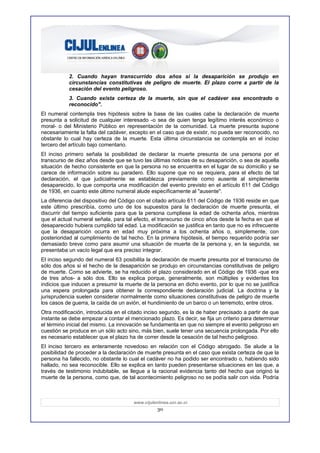 2. Cuando hayan transcurrido dos años si la desaparición se produjo en
           circunstancias constitutivas de peligro de muerte. El plazo corre a partir de la
           cesación del evento peligroso.
           3. Cuando exista certeza de la muerte, sin que el cadáver sea encontrado o
           reconocido".
El numeral contempla tres hipótesis sobre la base de las cuales cabe la declaración de muerte
presunta a solicitud de cualquier interesado -o sea de quien tenga legítimo interés económico o
moral- o del Ministerio Público en representación de la comunidad. La muerte presunta supone
necesariamente la falta del cadáver, excepto en el caso que de existir, no pueda ser reconocido, no
obstante lo cual hay certeza de la muerte. Esta última circunstancia se contempla en el inciso
tercero del artículo bajo comentario.
El inciso primero señala la posibilidad de declarar la muerte presunta de una persona por el
transcurso de diez años desde que se tuvo las últimas noticias de su desaparición, o sea de aquella
situación de hecho consistente en que la persona no se encuentra en el lugar de su domicilio y se
carece de información sobre su paradero. Ello supone que no se requiera, para el efecto de tal
declaración, el que judicialmente se establezca previamente como ausente al simplemente
desaparecido, lo que comporta una modificación del evento previsto en el artículo 611 del Código
de 1936, en cuanto este último numeral alude específicamente al "ausente".
La diferencia del dispositivo del Código con el citado artículo 611 del Código de 1936 reside en que
este último prescribía, como uno de los supuestos para la declaración de muerte presunta, el
discurrir del tiempo suficiente para que la persona cumpliese la edad de ochenta años, mientras
que el actual numeral señala, para tal efecto, el transcurso de cinco años desde la fecha en que el
desaparecido hubiera cumplido tal edad. La modificación se justifica en tanto que no es infrecuente
que la desaparición ocurra en edad muy próxima a los ochenta años o, simplemente, con
posterioridad al cumplimiento de tal hecho. En la primera hipótesis, el tiempo requerido podría ser
demasiado breve como para asumir una situación de muerte de la persona y, en la segunda, se
presentaba un vacío legal que era preciso integrar.
El inciso segundo del numeral 63 posibilita la declaración de muerte presunta por el transcurso de
sólo dos años si el hecho de la desaparición se produjo en circunstancias constitutivas de peligro
de muerte. Como se advierte, se ha reducido el plazo considerado en el Código de 1936 -que era
de tres años- a sólo dos. Ello se explica porque, generalmente, son múltiples y evidentes los
indicios que inducen a presumir la muerte de la persona en dicho evento, por lo que no se justifica
una espera prolongada para obtener la correspondiente declaración judicial. La doctrina y la
jurisprudencia suelen considerar normalmente como situaciones constitutivas de peligro de muerte
los casos de guerra, la caída de un avión, el hundimiento de un barco o un terremoto, entre otros.
Otra modificación, introducida en el citado inciso segundo, es la de haber precisado a partir de que
instante se debe empezar a contar el mencionado plazo. Es decir, se fija un criterio para determinar
el término inicial del mismo. La innovación se fundamenta en que no siempre el evento peligroso en
cuestión se produce en un sólo acto sino, más bien, suele tener una secuencia prolongada. Por ello
es necesario establecer que el plazo ha de correr desde la cesación de tal hecho peligroso.
El inciso tercero es enteramente novedoso en relación con el Código abrogado. Se alude a la
posibilidad de proceder a la declaración de muerte presunta en el caso que exista certeza de que la
persona ha fallecido, no obstante lo cual el cadáver no ha podido ser encontrado o, habiendo sido
hallado, no sea reconocible. Ello se explica en tanto pueden presentarse situaciones en las que, a
través de testimonio indubitable, se llegue a la racional evidencia tanto del hecho que originó la
muerte de la persona, como que, de tal acontecimiento peligroso no se podía salir con vida. Podría



                                       www.cijulenlinea.ucr.ac.cr
                                                  30
 