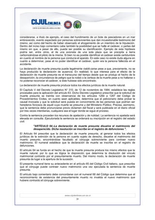 considerarse, a título de ejemplo, el caso del hundimiento de un bote de pescadores en un mar
embravecido, evento espectado por personas sobrevivientes que dan incuestionable testimonio del
mismo, así como del hecho de haber observado el ahogamiento de un miembro de la tripulación.
Dentro del inciso bajo comentario cabe también la posibilidad que se halle el cadáver, o partes del
mismo sin que, a pesar de ello, pueda ser posible su identificación. Ejemplo de esta hipótesis
podría ser, entre otros, el de una avioneta de una sola plaza que se precipita a tierra
carbonizándose el piloto de la misma. Si bien no es posible identificar el cadáver existe certidumbre
en cuanto al nombre de la persona que conducía el aparato. En este caso no existe duda alguna en
cuanto a determinar, pese al no poder identificar el cadáver, quién era la persona fallecida en el
accidente.
La declaración de muerte presunta puede legalmente viabili-zarse pese a que, previamente, no se
haya producido la declaración de ausencia. En realidad, lo que interesa para el efecto de la
declaración de muerte presunta es el transcurso del tiempo desde que se produjo el hecho de la
desaparición, la circunstancia de peligro que la rodeó o la certeza de la muerte pese a no hallarse o
no poderse reconocer el cadáver, si éste hubiese sido encontrado.
La declaración de muerte presunta produce todos los efectos jurídicos de la muerte natural.
El Capítulo V del Decreto Legislativo N° 310, de 12 de noviembre de 1984, establece las reglas
procesales para la aplicación del artículo 63. Dicho Decreto Legislativo prescribe que la solicitud de
muerte presunta se tramita con observancia de los artículos 1284 a 1287 del Código de
Procedimientos Civiles, en cuanto sean aplicables; determina que el peticionario debe probar la
causal invocada y que la solicitud será puesta en conocimiento de las personas que podrían ser
herederos forzosos de aquél cuya muerte se presume y del Ministerio Público. Precisa, asimismo,
que la sentencia debe pronunciarse previo dictamen del fiscal y será publicada en el diario oficial
por tres veces interdiarias, cualquiera sea el lugar donde se sigue el proceso.
Contra la sentencia proceden los recursos de apelación y de nulidad. La sentencia no apelada será
elevada en consulta. Ejecutoriada la sentencia se ordenará su inscripción en el registro del estado
civil.
           "ARTÍCULO 64.-La declaración de muerte presunta disuelve el matrimonio del
           desaparecido. Dicha resolución se inscribe en el registro de defunciones ".
El Artículo 64 prescribe que la declaración de muerte presunta, al generar todos los efectos
jurídicos de la extinción de la persona en cuanto sujeto de derecho, disuelve el matrimonio del
muerto presunto, encontrándose facultado el cónyuge sobreviviente para contraer nuevo
matrimonio. El numeral establece que la declaración de muerte se inscribe en el registro de
defunciones.
El artículo 64 se funda en el hecho de que la muerte presunta produce los mismo efectos que la
muerte natural, por lo que es lógica la disposición que determina la disolución del vínculo
matrimonial contraído por el presuntamente muerto. Del mismo modo, la declaración de muerte
presunta da lugar a la apertura de la sucesión.
El presente numeral tiene su antecedente en el artículo 65 del Código Civil italiano, que prescribe
que el cónyuge puede contraer nuevo matrimonio una vez ejecutada la sentencia de muerte
presunta.
El artículo bajo comentario debe concordarse con el numeral 68 del Código que determina que el
reconocimiento de existencia del presuntamente muerto no invalida el nuevo matrimonio que
hubiere contraído el cónyuge sobreviviente.




                                       www.cijulenlinea.ucr.ac.cr
                                                  31
 