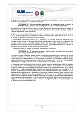 Al igual que lo que acontece con la muerte natural, la declaración de muerte presunta debe
inscribirse en el registro civil para los efectos de ley.
            "ARTÍCULO 65.- En la resolución que declara la muerte presunta se indica la
            fecha probable y, de ser posible, el lugar de la muerte del desaparecido".
Se consideró conveniente introducir una norma que prescribiera la obligación, inherente al juez, de
determinar en la resolución que declara la muerte presunta la fecha probable y, de ser posible, el
lugar del fallecimiento del desaparecido.
La fijación de una probable fecha, en la situación prevista, permite conocer el instante a partir del
cual se origina la transmisión sucesoria y sus efectos consiguientes. Por lo demás, dicha fecha ha
de constar en la partida de defunción correspondiente.
El artículo bajo comentario prescribe que, además de la probable fecha de defunción, debe
indicarse, de ser posible, el lugar del fallecimiento del declarado muerto presunto. Es evidente que
en ciertos casos se hace muy difícil precisar el lugar del deceso. En efecto, tratándose de una
guerra o de acciones similares no sólo existe dificultad para fijar una fecha sino que tal dificultad se
agudiza si se debe señalar el lugar del acontecimiento fatal.
La norma del numeral 65 integra un vacío del ordenamiento civil anterior.
            "ARTÍCULO 66.- El juez que considere improcedente la declaración de muerte
            presunta puede declarar la ausencia".
El artículo en referencia faculta al juez, cuando considere improcedente dictar resolución de muerte
presunta, a declarar de oficio la ausencia, de conformidad con el artículo 49 y siguientes del
Código. La norma pretende evitar, de esta manera, dilataciones procesales contrarias al interés
social, consistente en la protección del patrimonio del desaparecido y el de sus más allegados
familiares los que, llegado el caso, podrían constituirse en sus herederos forzosos.
La declaración de improcedencia de la acción de muerte presunta queda librada el arbitrio del juez.
Ello puede ocurrir cuando considere que las pruebas aportadas son insuficientes para acreditar la
muerte de una persona al no haber sido hallado el cadáver o, de haberse encontrado, no es posible
identificarlo de modo indubitable. Esta situación no puede presentarse, como es obvio, en la
hipótesis planteada en el primer inciso del artículo bajo comentario, desde que el transcurso de diez
años es requisito suficiente para la declaración de muerte presunta. Empero, en el caso del inciso
segundo, donde debe probarse que la desaparición de la persona se produjo en circunstancias
constitutivas de peligro de muerte, el juez puede juzgar insatisfactoria la prueba actuada en relación
con la presencia de dicha persona en tal evento o con la calificación del hecho como constitutivo de
peligro de muerte. Dudas parejas pueden suscitarse en el juez tratándose de la situación prevista
en el inciso tercero del presente artículo.




                                        www.cijulenlinea.ucr.ac.cr
                                                   32
 