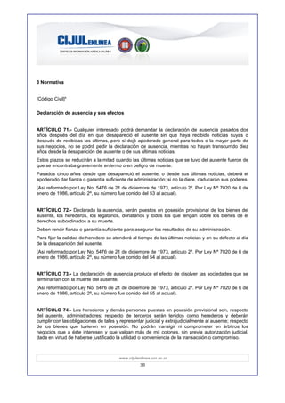3 Normativa


[Código Civil]4

Declaración de ausencia y sus efectos


ARTÍCULO 71.- Cualquier interesado podrá demandar la declaración de ausencia pasados dos
años después del día en que desapareció el ausente sin que haya recibido noticias suyas o
después de recibidas las últimas, pero si dejó apoderado general para todos o la mayor parte de
sus negocios, no se podrá pedir la declaración de ausencia, mientras no hayan transcurrido diez
años desde la desaparición del ausente o de sus últimas noticias.
Estos plazos se reducirán a la mitad cuando las últimas noticias que se tuvo del ausente fueron de
que se encontraba gravemente enfermo o en peligro de muerte.
Pasados cinco años desde que desapareció el ausente, o desde sus últimas noticias, deberá el
apoderado dar fianza o garantía suficiente de administración; si no la diere, caducarán sus poderes.
(Así reformado por Ley No. 5476 de 21 de diciembre de 1973, artículo 2º. Por Ley Nº 7020 de 6 de
enero de 1986, artículo 2º, su número fue corrido del 53 al actual).


ARTÍCULO 72.- Declarada la ausencia, serán puestos en posesión provisional de los bienes del
ausente, los herederos, los legatarios, donatarios y todos los que tengan sobre los bienes de él
derechos subordinados a su muerte.
Deben rendir fianza o garantía suficiente para asegurar los resultados de su administración.
Para fijar la calidad de heredero se atenderá al tiempo de las últimas noticias y en su defecto al día
de la desaparición del ausente.
(Así reformado por Ley No. 5476 de 21 de diciembre de 1973, artículo 2º. Por Ley Nº 7020 de 6 de
enero de 1986, artículo 2º, su número fue corrido del 54 al actual).


ARTÍCULO 73.- La declaración de ausencia produce el efecto de disolver las sociedades que se
terminarían con la muerte del ausente.
(Así reformado por Ley No. 5476 de 21 de diciembre de 1973, artículo 2º. Por Ley Nº 7020 de 6 de
enero de 1986, artículo 2º, su número fue corrido del 55 al actual).


ARTÍCULO 74.- Los herederos y demás personas puestas en posesión provisional son, respecto
del ausente, administradores; respecto de terceros serán tenidos como herederos y deberán
cumplir con las obligaciones de tales y representar judicial y extrajudicialmente al ausente; respecto
de los bienes que tuvieren en posesión. No podrán transigir ni comprometer en árbitros los
negocios que a éste interesen y que valgan más de mil colones, sin previa autorización judicial,
dada en virtud de haberse justificado la utilidad o conveniencia de la transacción o compromiso.



                                       www.cijulenlinea.ucr.ac.cr
                                                  33
 