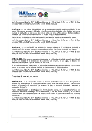 (Así reformado por Ley No. 5476 de 21 de diciembre de 1973, artículo 2º. Por Ley Nº 7020 de 6 de
enero de 1986, artículo 2º, su número fue corrido del 56 al actual).


ARTÍCULO 75.- Los que a consecuencia de la posesión provisional hubieren disfrutado de los
bienes del ausente, no estarán obligados a devolver sino el quinto de los frutos líquidos percibidos;
cuando la restitución de los bienes se hiciere antes de cinco años después de la entrada en
posesión; y el décimo cuando la restitución se hiciere después de este término.
Pasados diez años desde la entrada en posesión sólo estarán obligados a devolver los bienes.
(Así reformado por Ley No. 5476 de 21 de diciembre de 1973, artículo 2º. Por Ley Nº 7020 de 6 de
enero de 1986, artículo 2º, su número fue corrido del 57 al actual).


ARTÍCULO 76.- Los inmuebles del ausente no podrán enajenarse ni hipotecarse antes de la
posesión definitiva sino por causa de necesidad o de utilidad manifiesta, declarada por el Juez.
(Así reformado por Ley No. 5476 de 21 de diciembre de 1973, artículo 2º. Por Ley Nº 7020 de 6 de
enero de 1986, artículo 2º, su número fue corrido del 58 al actual).


ARTÍCULO 77.- Si el ausente reaparece o se prueba su existencia, durante la posesión provisional,
cesarán los efectos de la declaración de ausencia, sin perjuicio, si hay lugar, de dictarse las
medidas prescritas en el capítulo primero de este título.
Si el ausente reaparece o se prueba su existencia después de la posesión definitiva, recobrará los
bienes en el estado que se hallen y el precio de los que hubieren sido enajenados.
(Así reformado por Ley No. 5476 de 21 de diciembre de 1973, artículo 2º. Por Ley Nº 7020 de 6 de
enero de 1986, artículo 2º, su número fue corrido del 59 al actual).

Presunción de muerte y sus efectos


ARTÍCULO 78.- Si la ausencia ha continuado durante veinte años después de la desaparición o
durante diez años después de la declaratoria de ausencia, o de las últimas noticias, o si han corrido
ochenta años desde el nacimiento del ausente, el Juez, a instancia interesada, declarará la
presunción de muerte.
Hecha esta declaración, se dará la posesión definitiva de los bienes, sin necesidad de fianza, a sus
herederos presuntivos al tiempo de la desaparición, o de las últimas noticias y a los demás
interesados de que habla el artículo 54, quedando cancelada la garantía dada para la posesión
provisional.
(Así reformado por Ley No. 5476 de 21 de diciembre de 1973, artículo 2º. Por Ley Nº 7020 de 6 de
enero de 1986, artículo 2º, su número fue corrido del 60 al actual).




                                       www.cijulenlinea.ucr.ac.cr
                                                  34
 