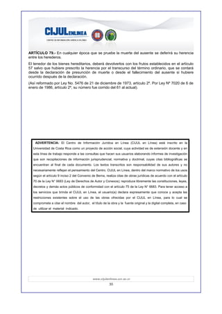 ARTÍCULO 79.- En cualquier época que se pruebe la muerte del ausente se deferirá su herencia
entre los herederos.
El tenedor de los bienes hereditarios, deberá devolverlos con los frutos establecidos en el artículo
57 salvo que hubiere prescrito la herencia por el transcurso del término ordinario, que se contará
desde la declaración de presunción de muerte o desde el fallecimiento del ausente si hubiere
ocurrido después de la declaración.
(Así reformado por Ley No. 5476 de 21 de diciembre de 1973, artículo 2º. Por Ley Nº 7020 de 6 de
enero de 1986, artículo 2º, su número fue corrido del 61 al actual).




    ADVERTENCIA: El Centro de Información Jurídica en Línea (CIJUL en Línea) está inscrito en la
  Universidad de Costa Rica como un proyecto de acción social, cuya actividad es de extensión docente y en
  esta línea de trabajo responde a las consultas que hacen sus usuarios elaborando informes de investigación
  que son recopilaciones de información jurisprudencial, normativa y doctrinal, cuyas citas bibliográficas se
  encuentran al final de cada documento. Los textos transcritos son responsabilidad de sus autores y no
  necesariamente reflejan el pensamiento del Centro. CIJUL en Línea, dentro del marco normativo de los usos
  según el artículo 9 inciso 2 del Convenio de Berna, realiza citas de obras jurídicas de acuerdo con el artículo
  70 de la Ley N° 6683 (Ley de Derechos de Autor y Conexos); reproduce libremente las constituciones, leyes,
  decretos y demás actos públicos de conformidad con el artículo 75 de la Ley N° 6683. Para tener acceso a
  los servicios que brinda el CIJUL en Línea, el usuario(a) declara expresamente que conoce y acepta las
  restricciones existentes sobre el uso de las obras ofrecidas por el CIJUL en Línea, para lo cual se
  compromete a citar el nombre del autor, el título de la obra y la fuente original y la digital completa, en caso
  de utilizar el material indicado.




                                             www.cijulenlinea.ucr.ac.cr
                                                         35
 