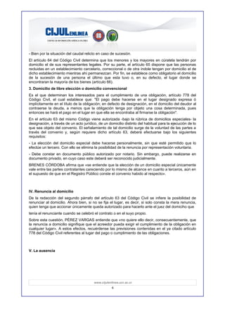 - Bien por la situación del caudal relicto en caso de sucesión.
El artículo 64 del Código Civil determina que los menores y los mayores en cúratela tendrán por
domicilio el de sus representantes legales. Por su parte, el artículo 65 dispone que las personas
recluidas en un establecimiento carcelario, correccional o de otra índole tengan por domicilio el de
dicho establecimiento mientras ahí permanezcan. Por fin, se establece como obligatorio el domicilio
de la sucesión de una persona el último que esta tuvo o, en su defecto, el lugar donde se
encontraran la mayoría de los bienes (artículo 66).
3. Domicilio de libre elección o domicilio convencional
Es el que determinan los interesados para el cumplimiento de una obligación, artículo 778 del
Código Civil, el cual establece que: "El pago debe hacerse en el lugar designado expresa ó
implícitamente en el título de la obligación; en defecto de designación, en el domicilio del deudor al
contraerse la deuda, a menos que la obligación tenga por objeto una cosa determinada, pues
entonces se hará el pago en el lugar en que ella se encontraba al firmarse la obligación".
En el artículo 63 del mismo Código viene autorizada -bajo la rúbrica de domicilios especiales- la
designación, a través de un acto jurídico, de un domicilio distinto del habitual para la ejecución de lo
que sea objeto del convenio. El señalamiento de tal domicilio surge de la voluntad de las partes a
través del convenio y, según requiere dicho artículo 63, deberá efectuarse bajo los siguientes
requisitos:
- La elección del domicilio especial debe hacerse personalmente, sin que esté permitido que lo
efectúe un tercero. Con ello se elimina la posibilidad de la renuncia por representación voluntaria.
- Debe constar en documento público autorizado por notario. Sin embargo, puede realizarse en
documento privado, en cuyo caso este deberá ser reconocido judicialmente.
BRENES CÓRDOBA afirma que «se entiende que la elección de un domicilio especial únicamente
vale entre las partes contratantes careciendo por lo mismo de alcance en cuanto a terceros, aún en
el supuesto de que en el Registro Público conste el convenio habido al respecto».



IV. Renuncia al domicilio
De la redacción del segundo párrafo del artículo 63 del Código Civil se infiere la posibilidad de
renunciar al domicilio. Ahora bien, si no se fija el lugar, es decir, si solo consta la mera renuncia,
quien tenga que accionar únicamente queda autorizado para hacerlo ante el juez del domiciho que
tenía el renunciante cuando se celebró el contrato o en el suyo propio.
Sobre esta cuestión, PÉREZ VARGAS entiende que «no quiere ello decir, consecuentemente, que
la renuncia a domicilio signifique que el acreedor pueda exigir el cumplimiento de la obligación en
cualquier lugar». A estos efectos, recuérdense las previsiones contenidas en el ya citado artículo
778 del Código Civil referentes al lugar del pago o cumplimiento de las obligaciones.



V. La ausencia




                                        www.cijulenlinea.ucr.ac.cr
                                                    4
 