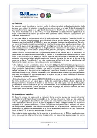A. Concepto
La ausencia puede considerarse como un hecho de influencia notoria en la situación jurídica de la
persona pues esta en tal situación no puede ejercer sus derechos en el lugar de donde se ausentó,
pero es plenamente capaz en el lugar donde se encuentre. De ahí, que la ausencia no constituya
una causa modificativa de la capacidad, sino que determina una circunstancia especial que da
lugar a una institución supletoria que atiende a las personas, bienes, derechos y obligaciones que
quedaron abandonados.
En lenguaje vulgar se llama ausente al que no está presente en algún lugar. En sentido jurídico es
ausente el que ha desaparecido de su domicilio sin que se tengan noticias suyas. «En muchas
legislaciones -dice LACRUZ BERDEJO- y ante una situación de ausencia del sujeto del Derecho,
se combinan los elementos incomunicación e incertidumbre respecto a aquel para dar lugar a la
figura de "la ausencia en ignorado paradero". En el pensamiento del legislador ambos elementos
son consecuencia de un hecho previo: el desplazamiento y desaparición del sujeto, que cesa de
estar localizado y de enviar noticias. El alejamiento, en suma, es origen y símbolo de la ausencia».
«Pero -continúa indicando el autor-, los problemas reales no los plantea, en sí, el alejamiento ya
por sí solas, de una parte la incomunicación, y, de otra, la incerciorabilidad de la subsistencia: no la
mera incertidumbre sobre la existencia de una persona, porque ésta se da siempre que no está
presente, pues puede haber fallecido desde que dejamos de verla. Lo que en la técnica de la
ausencia se llama "incertidumbre" es, más exactamente, el hecho de que la subsistencia o el
fallecimiento no son, al menos momentáneamente, comprobables».
Tales hipótesis pueden constatarse a través de nuestro Código Civil en varias de sus disposiciones.
Así, el artículo 67 plantea el caso de "cuando una persona desaparece del lugar de su domicilio sin
dejar apoderado y se ignora su paradero..."] el artículo 70, por su parte, nos dice que "en cualquier
tiempo después de la desaparición de una persona sin haberse recibido noticias suyas..."; por fin,
el artículo 71 indica que "cualquier interesado podrá demandar la declaración de ausencia pasados
dos años después del día en que desapareció el ausente sin que se hayan recibido noticias suyas
o después de recibidas las últimas..."
«Esta situación de hecho -expone PÉREZ VARGAS-tiene relevancia jurídica pues, dudándose de
la misma existencia de un sujeto que es titular de situaciones jurídicas activas o pasivas, el
Derecho interviene regulando lo relativo a los intereses de este sujeto y de los demás sujetos
jurídicamente relacionados con él, que por el hecho mismo de esa incerteza serían generadores de
un estado de inseguridad jurídica que podría poner en peligro los mismos intereses de estos
sujetos y los de otros sujetos a ellos ligados».


B. Antecedentes históricos
El Derecho romano no reglamentó la institución de la ausencia aunque se conoció el curator
ausenti bonorum219 para la administración de los bienes del ausente hasta que se probase la
muerte. Los glosadores desarrollaron un sistema de presunciones entendiendo que el ausente
debía considerarse muerto cuando hubiera cumplido cien años. Tampoco existió una regulación
completa en el Derecho germánico y cuando una persona desaparecía de su domicilio sus bienes
se entregaban en posesión a los más próximos parientes. Por la recepción del Derecho romano, se
desenvolvió un sistema de presunciones, y se redujo a setenta años el plazo de cien. Finalmente,
hacia el siglo XVIII, se admitió la presunción de muerte.
Una reglamentación sistemática de la ausencia la encontramos en el Código napoleónico que,
como consecuencia del gran número de desaparecidos por las guerras, quiso proteger los bienes



                                        www.cijulenlinea.ucr.ac.cr
                                                    5
 