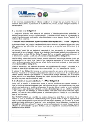de los ausentes, estableciendo un método basado en el principio de que, cuanto más dura la
ausencia, más aumenta la presunción de muerte de una persona, aunque esta presunción no es
nunca absoluta.


C. La ausencia en el Código Civil
El Código Civil de Costa Rica distingue tres periodos: 1. Medidas provisionales anteriores a la
declaratoria de ausencia (presunción de ausencia). 2. Declaración de la ausencia. 3. Presunción de
muerte. Examinaremos a continuación estas tres etapas o, como algunos llaman, "grados" de la
institución de la ausencia.
1. - Medidas provisionales ante la presunción de ausencia (artículos 67 a 70 del Código Civil)
Se adoptan cuando una persona ha desaparecido de su domicilio, sin saberse su paradero y sin
dejar apoderado que administre sus bienes o consta que se encuentra fuera del territorio de la
República.
Sin embargo, tienen que ser adoptadas solamente en caso de urgencia y a solicitud de parte
interesada o de la Procuraduría General de la República. El resultado será el nombramiento por la
autoridad judicial (artículo 262 del Código Procesal Civil) de un curador para la administración de
un determinado negocio o para todos, si fuere necesario (artículo 67 del Código Civil).
A estos fines y para la elección de curador, tendrán preferencia: El cónyuge presente (salvo que
exista separación de hecho o de Derecho), los herederos presuntivos y los que tengan mayor
interés en la conservación de los bienes; a falta de las anteriores personas, el juez designará
curador (artículo 68 del Código Civil).
Serán de aplicación a los anteriores supuestos las disposiciones del Código Civil acerca de la
cúratela en general (artículo 69 en relación con los artículos 230 a 241 del Código de Familia).
El artículo 70 del Código Civil ordena un régimen específico en cuanto a las medidas que el
Patronato Nacional de la Infancia puede adoptar en caso de la desaparición de una persona sin
haberse recibido noticias suyas respecto a la protección de los hijos menores y ello en cualquier
tiempo después de la desaparición. Pasados seis meses desde aquel hecho, deberán proveerse de
tutor a los menoíes( cuando proceda la tutela.
2. - Declaración de la ausencia (artículos 71 a 77 del Código Civil)
Según pasa el tiempo, la incertidumbre sobre la efectiva existencia del ausente aumenta. El
Derecho faculta a cualquier interesado para solicitar la declaración cuando transcurren dos años,
petición que igualmente es posible en el supuesto de que las últimas noticias se hayan producido
desde el mismo lapso de tiempo. Esta es la normativa de carácter general que establece el artículo
71 del Código Civil. Sin embargo, el tiempo aumenta hasta diez años si el ausente dejó alguna
persona, con carácter de apoderada general, al frente de la gestión o cuidado de todos o la mayor
parte de sus intereses.
Dice PÉREZ VARGAS que «cuando una persona desaparece pero deja un apoderado no se
produce un caso de ausencia en sentido técnico-jurídico, pues el hecho de dejar un representante
hace suponer que la desaparición es temporal y que el sujeto regresará, por lo que no se produce
la incerteza (típica del fenómeno "ausencia") sobre la existencia misma del sujeto». No obstante, el
último párrafo del mismo artículo 71 impone al apoderado la obligación de prestar fianza o garantía
suficiente de administración, bajo pena de hacer caducar sus poderes, pasados cinco años desde
la desaparición del ausente.




                                      www.cijulenlinea.ucr.ac.cr
                                                  6
 