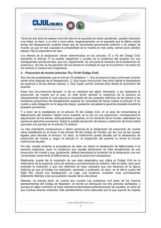 Tanto los dos años de espera como los diez en el supuesto de existir apoderado, quedan reducidos
a la mitad, es decir, a un año y cinco años, respectivamente, en el supuesto que la última noticia
tenida del desaparecido ausente fuese que se encontraba gravemente enfermo o en peligro de
muerte, ya que en ese supuesto la probabilidad de la muerte es más cierta, siendo poco práctico
alargar más la expectativa de vida.
Los efectos de la declaración vienen determinados en los artículos 72 a 76 del Código Civil,
previendo el artículo 77 la posible reaparición o prueba de la existencia del ausente con sus
subsiguientes consecuencias, que son, lógicamente, de una parte la cesación de la declaración de
ausencia y, de otra, la recuperación de sus bienes en el estado en que se encuentren o el precio de
los mismos si hubiera sido enajenados.
3. - Presunción de muerte (artículos 78 y 79 del Código Civil).
Son tres las posibilidades que el artículo 78 establece: 1. Que la ausencia haya continuado durante
veinte años después de la desaparición. 2. Que hayan transcurrido diez años desde la declaratoria
de ausencia o de las últimas noticias. 3. Que hayan corrido ochenta años desde el nacimiento del
ausente.
Estas tres circunstancias llevarán, si así es solicitado por algún interesado, a ser declarada la
presunción de muerte por el juez; en este tercer periodo la existencia de la persona es
absolutamente incierta lo cual supone la necesidad de dar posesión definitiva de los bienes a los
herederos presuntivos del desaparecido ausente sin necesidad de fianza (véase el artículo 72 en
cuanto a esta obligación en la segunda etapa), quedando cancelada la garantía prestada durante la
posesión provisional.
Y a tenor de lo establecido en el artículo 79 del Código Civil, en el caso de comprobarse el
fallecimiento del individuo habido como ausente, al no ser ya una presunción, corresponderá la
adjudicación de los bienes, atribuyéndolos a quienes, en el momento de la muerte, ostentasen los
oportunos derechos sucesorios. Sobre la posible devolución de bienes o restitución de frutos habrá
que estar a lo previsto en el artículo 75 anterior.
La más importante consecuencia o efecto personal de la declaración de presunción de muerte
viene establecida en el inciso 6 del artículo 48 del Código de Familia, por ser una de las causas
legales para decretar el divorcio. Es decir, el matrimonio queda disuelto por la declaración de
presunción de muerte y, según el artículo 51, la reaparición del ausente no revive el vínculo
matrimonial disuelto.
Por ello, resulta evidente la procedencia de dejar sin efecto la declaración de fallecimiento si la
persona reaparece, pues no olvidemos que aquella declaración se trata simplemente de una
presunción de muerte y que, igualmente, deberá decretarse la anulación de la declaración una vez
comprobado verazmente el fallecimiento, ya que la presunción desaparece.
Realmente, puede dar la impresión de que esta sistemática que utiliza el Código Civil en el
tratamiento de la ausencia, peca de extensa y pormenorizada en extremo. Ello es cierto, pero para
entender la institución a que nos referimos se hace necesario que nos situemos en la época
histórica en que el Código fue redactado, aprobado y publicado, es decir, en el último cuarto del
Siglo XIX, donde una desaparición, un viaje, una ausencia, revestían unas connotaciones
totalmente distintas a las que pudieran resultar de la vida actual.
Además, es preciso tener en cuenta que nuestra Ley sustantiva civil parte de los mismos
planteamientos del Código de Napoleón, en donde se distinguían los tres periodos señalados, y
aunque en algún momento se haya criticado la demasiada particularización de aquellos, lo cierto es
que muchos autores entienden este planteamiento como adecuado por lo que supone de respeto



                                      www.cijulenlinea.ucr.ac.cr
                                                  7
 
