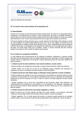 hacia los derechos de la persona.



VII. La muerte como causa extintiva de la capacidad civil


A. Generalidades
Si bien en el curso de la vida de la persona física pueden darse, en cuanto a su capacidad jurídica,
limitaciones o modificaciones de mayor o menor importancia, ello tiene un carácter transitorio y
parcial nada más: solo la muerte produce la total extinción de la personalidad, de modo que cuando
ella sobreviene, el ser humano cesa enteramente como sujeto activo y pasivo de derechos.
Termina la existencia de las personas por su muerte (artículo 34 del Código Civil). Desde un punto
de vista simplista, la muerte puede definirse como el fin de la vida. Según el Diccionario de la
Lengua Española, la palabra muerte deriva del latín moris, mortis, entendiéndose como la cesación
o término de la vida, y considerada en el pensamiento tradicional, como la separación del cuerpo y
del alma. El mismo texto indica que la palabra, muerto o muerta, derivada del latín mortuus,
significa "que está sin vida" cuando se aplica a las personas.


B. La muerte en sus aspectos científicos
La vida depende del funcionamiento de los sistemas circulatorio, respiratorio y nervioso central,
conocido como el trípode de la vida, los cuales mantienen el ciclo del oxígeno. El último objetivo del
impulso vital es la oxigenación de los tejidos. Existen diferentes puntos de vista para clasificar los
tipos de muerte:
1.- Desde el punto de vista anatómico, hay muerte somática y muerte celular.
- Muerte somática: Es la detención irreversible y conjunta de las funciones vitales del individuo.-
- Muerte celular: Es el cese de la vida en los diferentes grupos celulares que componen el
organismo, la cual no se extingue al mismo tiempo en todos los tejidos-
2.- Desde el punto de vista médico-legal, se distingue muerte aparente y muerte verdadera.
- Muerte aparente: Es aquella en que hay inconsciencia e inmovilidad con aparente detención de la
circulación y la respiración. Es una condición reversible siempre que con maniobras de resucitación
oportunas se torne al individuo a la vida. Si esto no ocurre, la muerte aparente se hace muerte
verdadera.
- Muerte verdadera: Es el cese real, irreversible de las funciones vitales. Esta detención no
necesariamente es simultánea en la circulación y en la respiración. Sin embargo, cualquiera que
sea la secuencia siempre resulta afectado el sistema nervioso central que es muy vulnerable a la
falta de oxígeno.
3.- Desde el punto de vista clínico hay estado vegetativo y muerte.
Desde el decenio de los años setenta del Siglo XX, existe, además, una condición intermedia
creada por la tecnología médica denominada muerte cerebral o muerte neurològica.
- Estado vegetativo: Por un daño severo del cerebro, la persona queda privada de la actividad
mental superior, pero conserva el funcionamiento espontáneo de la respiración y de la circulación.



                                        www.cijulenlinea.ucr.ac.cr
                                                    8
 