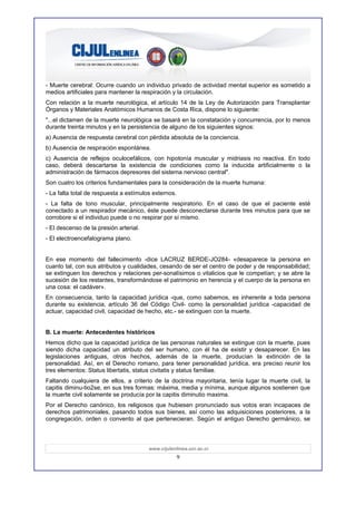- Muerte cerebral: Ocurre cuando un individuo privado de actividad mental superior es sometido a
medios artificiales para mantener la respiración y la circulación.
Con relación a la muerte neurològica, el artículo 14 de la Ley de Autorización para Transplantar
Órganos y Materiales Anatómicos Humanos de Costa Rica, dispone lo siguiente:
"...el dictamen de la muerte neurològica se basará en la constatación y concurrencia, por lo menos
durante treinta minutos y en la persistencia de alguno de los siguientes signos:
a) Ausencia de respuesta cerebral con pérdida absoluta de la conciencia.
b) Ausencia de respiración espontánea.
c) Ausencia de reflejos oculocefálicos, con hipotonía muscular y midriasis no reactiva. En todo
caso, deberá descartarse la existencia de condiciones como la inducida artificialmente o la
administración de fármacos depresores del sistema nervioso central".
Son cuatro los criterios fundamentales para la consideración de la muerte humana:
- La falta total de respuesta a estímulos externos.
- La falta de tono muscular, principalmente respiratorio. En el caso de que el paciente esté
conectado a un respirador mecánico, éste puede desconectarse durante tres minutos para que se
corrobore si el individuo puede o no respirar por sí mismo.
- El descenso de la presión arterial.
- El electroencefalograma plano.


En ese momento del fallecimiento -dice LACRUZ BERDE-JO284- «desaparece la persona en
cuanto tal, con sus atributos y cualidades, cesando de ser el centro de poder y de responsabilidad;
se extinguen los derechos y relaciones per-sonalísimos o vitalicios que le competían; y se abre la
sucesión de los restantes, transformándose el patrimonio en herencia y el cuerpo de la persona en
una cosa: el cadáver».
En consecuencia, tanto la capacidad jurídica -que, como sabemos, es inherente a toda persona
durante su existencia, artículo 36 del Código Civil- como la personalidad jurídica -capacidad de
actuar, capacidad civil, capacidad de hecho, etc.- se extinguen con la muerte.


B. La muerte: Antecedentes históricos
Hemos dicho que la capacidad jurídica de las personas naturales se extingue con la muerte, pues
siendo dicha capacidad un atributo del ser humano, con él ha de existir y desaparecer. En las
legislaciones antiguas, otros hechos, además de la muerte, producían la extinción de la
personalidad. Así, en el Derecho romano, para tener personalidad jurídica, era preciso reunir los
tres elementos: Status libertatis, status civitatis y status familiae.
Faltando cualquiera de ellos, a criterio de la doctrina mayoritaria, tenía lugar la muerte civil, la
capitis diminu-tio2se, en sus tres formas: máxima, media y mínima, aunque algunos sostienen que
la muerte civil solamente se producía por la capitis diminutio maxima.
Por el Derecho canónico, los religiosos que hubiesen pronunciado sus votos eran incapaces de
derechos patrimoniales, pasando todos sus bienes, así como las adquisiciones posteriores, a la
congregación, orden o convento al que pertenecieran. Según el antiguo Derecho germánico, se



                                        www.cijulenlinea.ucr.ac.cr
                                                      9
 