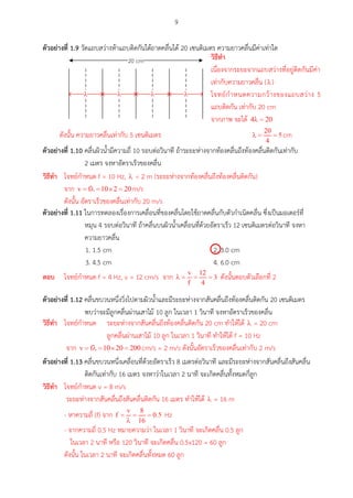 9
ตัวอย่ำงที่ 1.9 วัดแถบสว่าง 5 แถบติดกันใต้ถาดคลื่นได้ 20 เซนติเมตร ความยาวคลื่นมีค่าเท่าใด
20 cm
l l l l
ตัวอย่ำงที่ 1.10 คลื่นผิวน้ามีความถี่ 10 รอบต่อวินาที ถ้าระยะห่างจากท้องคลื่นถึงท้องคลื่นติดกันเท่ากับ
2 เมตร จงหาอัตราเร็วของคลื่น
ตัวอย่ำงที่ 1.11 ในการทดลองเรื่องการเคลื่อนที่ของคลื่นโดยใช้ถาดคลื่นกับตัวกาเนิดคลื่น ซึ่งเป็นมอเตอร์ที่
หมุน 4 รอบต่อวินาที ถ้าคลื่นบนผิวน้าเคลื่อนที่ด้วยอัตราเร็ว 12 เซนติเมตรต่อวินาที จงหา
ความยาวคลื่น
1. 1.5 cm 2. 3.0 cm
3. 4.5 cm 4. 6.0 cm
ตัวอย่ำงที่ 1.12 คลื่นขบวนหนึ่งวิ่งไปตามผิวน้าและมีระยะห่างจากสันคลื่นถึงท้องคลื่นติดกัน 20 เซนติเมตร
พบว่าจะมีลูกคลื่นผ่านเสาไม้ 10 ลูก ในเวลา 1 วินาที จงหาอัตราเร็วของคลื่น
ตัวอย่ำงที่ 1.13 คลื่นขบวนหนึ่งเคลื่อนที่ด้วยอัตราเร็ว 8 เมตรต่อวินาที และมีระยะห่างจากสันคลื่นถึงสันคลื่น
ติดกันเท่ากับ 16 เมตร จงหาว่าในเวลา 2 นาที จะเกิดคลื่นทั้งหมดกี่ลูก
วิธีทำ
เนื่องจากระยะจากแถบสว่างที่อยู่ติดกันมีค่า
เท่ากับความยาวคลื่น ( )
โจทย์กาหนดความกว้างของแถบสว่าง 5
แถบติดกัน เท่ากับ 20 cm
จากภาพ จะได้
ดังนั้น ความยาวคลื่นเท่ากับ 5 เซนติเมตร cm
วิธีทำ โจทย์กาหนด f = 10 Hz, = 2 m (ระยะห่างจากท้องคลื่นถึงท้องคลื่นติดกัน)
จาก m/s
ดังนั้น อัตราเร็วของคลื่นเท่ากับ 20 m/s

ตอบ โจทย์กาหนด f = 4 Hz, v = 12 cm/s จาก ดังนั้นตอบตัวเลือกที่ 2
วิธีทำ โจทย์กาหนด ระยะห่างจากสันคลื่นถึงท้องคลื่นติดกัน 20 cm ทาให้ได้ = 40 cm
ลูกคลื่นผ่านเสาไม้ 10 ลูก ในเวลา 1 วินาที ทาให้ได้ f = 10 Hz
จาก cm/s = 4 m/s ดังนั้นอัตราเร็วของคลื่นเท่ากับ 4 m/s
วิธีทำ โจทย์กาหนด v = 8 m/s
ระยะห่างจากสันคลื่นถึงสันคลื่นติดกัน 16 เมตร ทาให้ได้ = 16 m
- หาความถี่ (f) จาก Hz
- จากความถี่ 0.5 Hz หมายความว่า ในเวลา 1 วินาที จะเกิดคลื่น 0.5 ลูก
ในเวลา 2 นาที หรือ 120 วินาที จะเกิดคลื่น 0.5x120 = 60 ลูก
ดังนั้น ในเวลา 2 นาที จะเกิดคลื่นทั้งหมด 60 ลูก
 