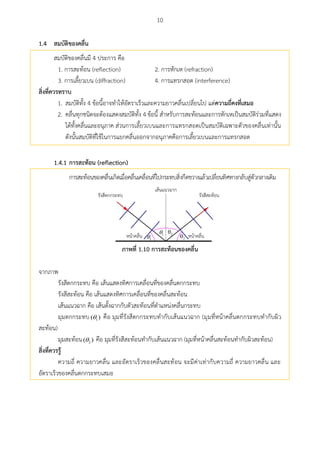 10
สมบัติของคลื่น1.4
สมบัติของคลื่นมี 4 ประการ คือ
1. การสะท้อน (reflection) 2. การหักเห (refraction)
3. การเลี้ยวเบน (diffraction) 4. การแทรกสอด (interference)
สิ่งที่ควรทรำบ
1. สมบัติทั้ง 4 ข้อนี้อาจทาให้อัตราเร็วและความยาวคลื่นเปลี่ยนไป แต่ควำมถี่คงที่เสมอ
2. คลื่นทุกชนิดจะต้องแสดงสมบัติทั้ง 4 ข้อนี้ สาหรับการสะท้อนและการหักเหเป็นสมบัติร่วมที่แสดง
ได้ทั้งคลื่นและอนุภาค ส่วนการเลี้ยวเบนและการแทรกสอดเป็นสมบัติเฉพาะตัวของคลื่นเท่านั้น
ดังนั้นสมบัติที่ใช้ในการแยกคลื่นออกจากอนุภาคคือการเลี้ยวเบนและการแทรกสอด
1.4.1 กำรสะท้อน (reflection)
การสะท้อนของคลื่นเกิดเมื่อคลื่นเคลื่อนที่ไปกระทบสิ่งกีดขวางแล้วเปลี่ยนทิศทางกลับสู่ตัวกลางเดิม
1
1


2
2
ภำพที่ 1.10 กำรสะท้อนของคลื่น
จากภาพ
รังสีตกกระทบ คือ เส้นแสดงทิศการเคลื่อนที่ของคลื่นตกกระทบ
รังสีสะท้อน คือ เส้นแสดงทิศการเคลื่อนที่ของคลื่นสะท้อน
เส้นแนวฉาก คือ เส้นตั้งฉากกับตัวสะท้อนที่ตาแหน่งคลื่นตกกระทบ
มุมตกกระทบ 1( ) คือ มุมที่รังสีตกกระทบทากับเส้นแนวฉาก (มุมที่หน้าคลื่นตกกระทบทากับผิว
สะท้อน)
มุมสะท้อน 2( ) คือ มุมที่รังสีสะท้อนทากับเส้นแนวฉาก (มุมที่หน้าคลื่นสะท้อนทากับผิวสะท้อน)
สิ่งที่ควรรู้
ความถี่ ความยาวคลื่น และอัตราเร็วของคลื่นสะท้อน จะมีค่าเท่ากับความถี่ ความยาวคลื่น และ
อัตราเร็วของคลื่นตกกระทบเสมอ
 