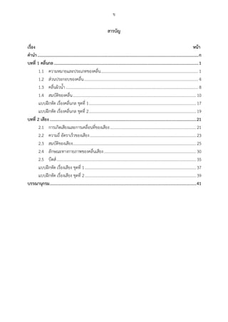ข
สำรบัญ
เรื่อง หน้ำ
คำนำ.........................................................................................................................................................ก
บทที่ 1 คลื่นกล.........................................................................................................................................1
ความหมายและประเภทของคลื่น................................................................................................ 11.1
ส่วนประกอบของคลื่น................................................................................................................. 41.2
คลื่นผิวน้า................................................................................................................................... 81.3
สมบัติของคลื่น..........................................................................................................................101.4
แบบฝึกหัด เรื่องคลื่นกล ชุดที่ 1..............................................................................................................17
แบบฝึกหัด เรื่องคลื่นกล ชุดที่ 2..............................................................................................................19
บทที่ 2 เสียง...........................................................................................................................................21
การเกิดเสียงและการเคลื่อนที่ของเสียง.....................................................................................212.1
ความถี่ อัตราเร็วของเสียง.........................................................................................................232.2
สมบัติของเสียง..........................................................................................................................252.3
ลักษณะทางกายภาพของคลื่นเสียง...........................................................................................302.4
บีตส์..........................................................................................................................................352.5
แบบฝึกหัด เรื่องเสียง ชุดที่ 1..................................................................................................................37
แบบฝึกหัด เรื่องเสียง ชุดที่ 2..................................................................................................................39
บรรณำนุกรม...........................................................................................................................................41
 