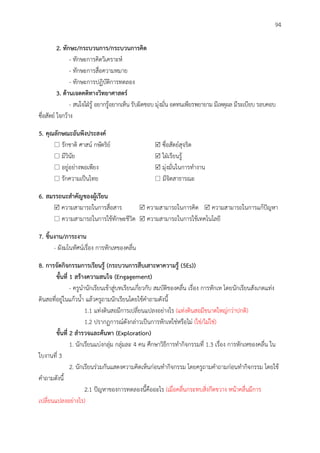 94
2. ทักษะ/กระบวนกำร/กระบวนกำรคิด
- ทักษะการคิดวิเคราะห์
- ทักษะการสื่อความหมาย
- ทักษะการปฏิบัติการทดลอง
3. ด้ำนเจตคติทำงวิทยำศำสตร์
- สนใจใฝ่รู้ อยากรู้อยากเห็น รับผิดชอบ มุ่งมั่น อดทนเพียรพยายาม มีเหตุผล มีระเบียบ รอบคอบ
ซื่อสัตย์ ใจกว้าง
5. คุณลักษณะอันพึงประสงค์
 รักชาติ ศาสน์ กษัตริย์  ซื่อสัตย์สุจริต
 มีวินัย  ใฝ่เรียนรู้
 อยู่อย่างพอเพียง  มุ่งมั่นในการทางาน
 รักความเป็นไทย  มีจิตสาธารณะ
6. สมรรถนะสำคัญของผู้เรียน
 ความสามารถในการสื่อสาร  ความสามารถในการคิด  ความสามารถในการแก้ปัญหา
 ความสามารถในการใช้ทักษะชีวิต  ความสามารถในการใช้เทคโนโลยี
7. ชิ้นงำน/ภำระงำน
- ผังมโนทัศน์เรื่อง การหักเหของคลื่น
8. กำรจัดกิจกรรมกำรเรียนรู้ (กระบวนกำรสืบเสำะหำควำมรู้ (5Es))
ขั้นที่ 1 สร้ำงควำมสนใจ (Engagement)
- ครูนานักเรียนเข้าสู่บทเรียนเกี่ยวกับ สมบัติของคลื่น เรื่อง การหักเห โดยนักเรียนสังเกตแท่ง
ดินสอที่อยู่ในแก้วน้า แล้วครูถามนักเรียนโดยใช้คาถามดังนี้
1.1 แท่งดินสอมีการเปลี่ยนแปลงอย่างไร (แท่งดินสอมีขนาดใหญ่กว่าปกติ)
1.2 ปรากฏการณ์ดังกล่าวเป็นการหักเหใช่หรือไม่ (ใช่/ไม่ใช่)
ขั้นที่ 2 สำรวจและค้นหำ (Exploration)
1. นักเรียนแบ่งกลุ่ม กลุ่มละ 4 คน ศึกษาวิธีการทากิจกรรมที่ 1.3 เรื่อง การหักเหของคลื่น ใน
ใบงานที่ 3
2. นักเรียนร่วมกันแสดงความคิดเห็นก่อนทากิจกรรม โดยครูถามคาถามก่อนทากิจกรรม โดยใช้
คาถามดังนี้
2.1 ปัญหาของการทดลองนี้คืออะไร (เมื่อคลื่นกระทบสิ่งกีดขวาง หน้าคลื่นมีการ
เปลี่ยนแปลงอย่างไร)
 