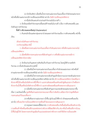 95
2.2 นักเรียนคิดว่า เมื่อคลื่นน้าตกกระทบแผ่นกระจกในแนวตั้งฉากกับผิวของแผ่นกระจก
หน้าคลื่นที่ผ่านแผ่นกระจกมีการเปลี่ยนแปลงหรือไม่ อย่างไร (ไม่มีการเปลี่ยนแปลงทิศทาง)
จากนั้นนักเรียนตอบคาถามก่อนทากิจกรรมในใบงานที่ 3
3. นักเรียนลงมือทากิจกรรมตามขั้นตอนที่กาหนดในใบงานที่ 3 เรื่อง การหักเหของคลื่น และ
บันทึกผลการทากิจกรรม
ขั้นที่ 3 อธิบำยและลงข้อสรุป (Explanation)
1. ตัวแทนนักเรียนแต่ละกลุ่มออกมานาเสนอผลการทากิจกรรมเรื่อง การหักเหของคลื่น หน้าชั้น
เรียน
(ตัวอย่างบันทึกผลการทากิจกรรม
จากกิจกรรมได้ผล ดังนี้
1. เมื่อคลื่นตกกระทบแผ่นกระจกในแนวตั้งฉากกับผิวแผ่นกระจก คลื่นที่ผ่านแผ่นกระจกจะไม่
เปลี่ยนแปลงทิศทาง
2. เมื่อคลื่นที่ตกกระทบแผ่นกระจกที่เอียงทามุมต่าง ๆ คลื่นที่ผ่านแผ่นกระจกจะมีการ
เปลี่ยนแปลงทิศทางไปจากเดิม)
2. นักเรียนร่วมกันแสดงความคิดเห็นเกี่ยวกับผลการทากิจกรรม โดยครูใช้คาถามหลังทา
กิจกรรม จากนั้นนักเรียนตอบคาถามดังนี้
2.1 เมื่อคลื่นน้าตกกระทบแผ่นกระจกในแนวตั้งฉากกับผิวของแผ่นกระจก หน้าคลื่นที่
ผ่านแผ่นกระจกมีการเปลี่ยนแปลงหรือไม่ อย่างไร (ไม่มีการเปลี่ยนแปลงทิศทาง)
2.2 เมื่อคลื่นน้าตกกระทบแผ่นกระจกเอียงทามุมเล็กน้อยจากแนวฉากของผิวแผ่นกระจก
หน้าคลื่นที่ผ่านแผ่นกระจกมีการเปลี่ยนแปลงทิศทางหรือไม่ อย่างไร (มีการเปลี่ยนแปลงทิศทาง โดยคลื่นจาก
ตัวกลางที่น้าลึกเคลื่อนไปยังตัวกลางที่น้าตื้นกว่า แนวทางเดินของคลื่นจะหักเหเข้าสู่เส้นแนวฉาก ถ้าคลื่นจาก
ตัวกลางในน้าตื้นเคลื่อนไปยังตัวกลางน้าที่ลึกกว่า แนวทางเดินของคลื่นจะหักเหออกจากเส้นแนวฉาก)
2.3 เมื่อคลื่นกระทบแผ่นกระจกซึ่งเอียงทามุมจากแนวของผิวของแผ่นกระจกมากขึ้น
เรื่อย ๆ จะเกิดอะไรขึ้น (มุมที่คลื่นผ่านแผ่นกระจกจะเบนมากขึ้นกว่าเดิมด้วย แต่ไม่มากไปกว่ามุมที่คลื่นตก
กระทบแผ่นแก้วในแนวตั้งฉาก)
2.4 คลื่นที่ออกจากแผ่นกระจก (น้าตื้น) สู่บริเวณน้าที่ลึกกว่า ลักษณะของคลื่นจะเป็น
อย่างไร (คลื่นจะเกิดการเบี่ยงเบนทิศทางการเคลื่อนที่ โดยเบนออกจากเส้นแนวฉาก)
2.5 สรุปผลการทดลองนี้ได้อย่างไร (การหักเหของคลื่น เกิดขึ้นเมื่อคลื่นเปลี่ยนตัวกลางใน
การเคลื่อนที่ หรือคลื่นเคลื่อนที่ผ่านรอยต่อระหว่างตัวกลางที่มีสมบัติต่างกัน เช่น คลื่นน้าเคลื่อนที่จากบริเวณ
น้าตื้นไปสู่น้าลึก โดยตกกระทบทามุมเฉียงกับแนวรอยต่อระหว่างตัวกลาง จะทาให้เกิดการเบี่ยงเบนทิศ
 