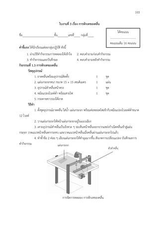 103
ใบงำนที่ 3 เรื่อง กำรหักเหของคลื่น
ชื่อ_____________________ชั้น_______เลขที่____ กลุ่มที่____
คำชี้แจง ให้นักเรียนแต่ละกลุ่มปฏิบัติ ดังนี้
1. อ่านวิธีทากิจกรรมการทดลองให้เข้าใจ 2. ตอบคาถามก่อนทากิจกรรม
3. ทากิจกรรมและบันทึกผล 4. ตอบคาถามหลังทากิจกรรม
กิจกรรมที่ 1.3 กำรหักเหของคลื่น
วัสดุอุปกรณ์
1. ถาดคลื่นพร้อมอุปกรณ์ติดตั้ง 1 ชุด
2. แผ่นกระจกหนา ขนาด 15 × 15 เซนติเมตร 1 แผ่น
3. อุปกรณ์ทาคลื่นหน้าตรง 1 ชุด
4. หม้อแปลงโวลต์ต่า พร้อมสายไฟ 1 ชุด
5. กระดาษขาวรองใต้ถาด
วิธีทำ
1. ตั้งชุดอุปกรณ์ถาดคลื่น ใส่น้า แผ่นกระจก พร้อมต่อหลอดไฟเข้ากับหม้อแปลงโวลลต์ต่าขนาด
12 โวลต์
2. วางแผ่นกระจกให้หน้าแผ่นกระจกอยู่ในแนวเฉียง
3. เคาะอุปกรณ์ทาคลื่นเป็นจังหวะ ๆ จะเห็นหน้าคลื่นออกจากแหล่งกาเนิดคลื่นเข้าสู่แผ่น
กระจก วาดแนวหน้าคลื่นตกกระทบ และวาดแนวหน้าคลื่นเมื่อคลื่นผ่านแผ่นกระจกไปแล้ว
4. ทาซ้าข้อ 2 ค่อย ๆ เอียงแผ่นกระจกให้ทามุมมากขึ้น สังเกตการเปลี่ยนแปลง บันทึกผลการ
ทากิจกรรม
ได้คะแนน
.....................................
คะแนนเต็ม 16 คะแนน
ตัวทาคลื่น
แผ่นกระจก
การจัดการทดลอง การหักเหของคลื่น
 