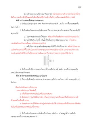 109
2.3 หลักของฮอยเกนส์มีความสาคัญอย่างไร (หลักของฮอยเกนส์ กล่าวว่าหน้าคลื่นที่ผ่าน
สิ่งกีดขวางจะทาหน้าที่เป็นแหล่งกาเนิดคลื่นใหม่ที่สร้างหน้าคลื่นเป็นรูปครึ่งวงกลมหลังสิ่งกีดขวางได้)
ขั้นที่ 2 สำรวจและค้นหำ (Exploration)
1. นักเรียนแบ่งกลุ่มกลุ่มละ 4 คน ศึกษาวิธีการทากิจกรรมที่ 1.4 เรื่อง การเลี้ยวเบนของคลื่น
ในใบงานที่ 4
2. นักเรียนร่วมกันแสดงความคิดเห็นก่อนทากิจกรรม โดยครูถามคาถามก่อนทากิจกรรม โดยใช้
คาถามดังนี้
2.1 ปัญหาของการทดลองนี้คืออะไร (คลื่นเคลื่อนที่เจอสิ่งกีดขวางจะมีลักษณะอย่างไร)
2.2 เมื่อใช้ตัวทาคลื่นตีน้า คลื่นน้าที่เกิดขึ้นจากการตีมีลักษณะอย่างไร (น้าจะมีการ
กระเพื่อมขึ้นลงเป็นแนวเส้นตรง เหมือนลอนกระเบื้อง)
2.3 คลื่นน้าจะสามารถเคลื่อนที่ทะลุแท่งไม้ที่กั้นไว้ได้หรือไม่ อย่างไร (คลื่นน้าไม่สามารถ
เคลื่อนที่ทะลุแท่งไม้ที่กั้นไว้ได้ เนื่องจากน้าไม่สามารถแทรกผ่านของแข็งอย่างไม้ได้ แต่สามารถผ่านช่องว่าง
ระหว่างแท่งไม้ไปได้ โดยคลื่นที่ผ่านออกมาจะมีขนาดเท่ากับความกว้างของช่องของแท่งไม้ ดังภาพ
3. นักเรียนลงมือทากิจกรรมตามขั้นตอนที่กาหนดในใบงานที่ 4 เรื่อง การเลี้ยวเบนของคลื่น
และบันทึกผลการทากิจกรรม
ขั้นที่ 3 อธิบำยและลงข้อสรุป (Explanation)
1. ตัวแทนนักเรียนแต่ละกลุ่มออกมานาเสนอผลการทากิจกรรมเรื่อง การเลี้ยวเบนของคลื่นหน้า
ชั้นเรียน
(ตัวอย่างบันทึกผลการทากิจกรรม
จากการทากิจกรรม ได้ผลดังนี้
1. คลื่นที่เกิดจากตัวทาคลื่นเป็นคลื่นในแนวเส้นตรง
2. เมื่อช่องระหว่างแท่งไม้มีขนาดเล็ก คลื่นจะผ่านช่องได้ และลักษณะคลื่นที่ทะลุออกมาจะมี
ลักษณะเป็นคลื่นครึ่งวงกลม
3. เมื่อช่องระหว่างแท่งไม้มีขนาดใหญ่ คลื่นจะผ่านช่องได้ แต่ลักษณะคลื่นที่ผ่านออกมามีทั้งส่วน
ที่เป็นคลื่นเส้นตรงและส่วนที่เป็นครึ่งวงกลม)
2. นักเรียนร่วมกันแสดงความคิดเห็นเกี่ยวกับผลการทากิจกรรม โดยครูใช้คาถามหลังทา
กิจกรรม จากนั้นนักเรียนตอบคาถามดังนี้
 
