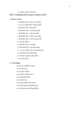 6
16. มลพิษทางเสียงหมายถึงอะไร
ขั้นที่ 2 กำหนดหลักฐำนหรือร่องรอยของกำรเรียนรู้/ควำมเข้ำใจ
5. ชิ้นงำน/ภำระงำน
1. ผังมโนทัศน์ เรื่อง องค์ประกอบของคลื่น
2. รายงานการสืบค้นเรื่อง ชนิดของคลื่น
3. ผังมโนทัศน์ เรื่อง ชนิดของคลื่น
4. ผังมโนทัศน์ เรื่อง การสะท้อนของคลื่น
5. ผังมโนทัศน์ เรื่อง การหักเหของคลื่น
6. ผังมโนทัศน์ เรื่อง การเลี้ยวเบนของคลื่น
7. ผังมโนทัศน์ เรื่อง การแทรกสอดของคลื่น
8. Blog เรื่อง คลื่นกล
9. ผังมโนทัศน์ เรื่อง การเกิดเสียง
10. ผังมโนทัศน์ เรื่อง ธรรมชาติของเสียง
11. รายงานการสืบค้น เรื่อง ธรรมชาติของเสียง
12. ผังมโนทัศน์ เรื่อง บีตส์ของเสียง
13. นิทรรศการมลพิษทางเสียงใกล้ตัว
14. Blog เรื่อง เสียง
6. กำรประเมินผล
- แบบสังเกตการปฏิบัติการทดลอง
- แบบประเมินใบงาน
- แบบประเมินการสืบค้น
- แบบประเมินการจัดนิทรรศการ
- แบบประเมินผังมโนทัศน์
- แบบประเมิน Blog
- แบบสังเกตเจตคติทางวิทยาศาสตร์
- แบบประเมินคุณลักษณะอันพึงประสงค์
- แบบประเมินสมรรถนะสาคัญของผู้เรียน
 