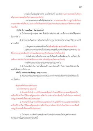 127
2.1 เมื่อคลื่นเคลื่อนที่มาพบกัน จะมีสิ่งใดเกิดขึ้น อย่างไร (การแทรกสอดของคลื่น ซึ่งอาจ
เป็นการแทรกสอดเสริมหรือการแทรกสอดหักล้าง)
2.2 การแทรกสอดของคลื่นมีลักษณะอย่างไร (การแทรกสอด คือ ปรากฏการณ์ที่เกิดจาก
การรวมกันของคลื่นตั้งแต่ 2 ขบวน เคลื่อนที่มาซ้อนทับกันในตัวกลางเดียวกัน อธิบายโดยใช้หลักการรวมกัน
ของคลื่น)
ขั้นที่ 2 สำรวจและค้นหำ (Exploration)
1. นักเรียนแบ่งกลุ่ม กลุ่มละ 4 คน ศึกษาวิธีการทากิจกรรมที่ 1.5 เรื่อง การรวมกันได้ของคลื่น
ในใบงานที่ 5
2. นักเรียนร่วมกันแสดงความคิดเห็นก่อนทากิจกรรม โดยครูถามคาถามก่อนทากิจกรรม โดยใช้
คาถามดังนี้
2.1 ปัญหาของการทดลองนี้คืออะไร (คลื่นเคลื่อนที่มาพบกันจะมีลักษณะอย่างไร)
2.2 นักเรียนจะทาอย่างไรเพื่อให้แอมพลิจูดของคลื่นในสปริงทั้งสองข้างมีค่าเท่ากัน (สั่น
ให้ปลายของลวดสปริงอยู่ห่างจากแนวเดิมของลวดสปริงเป็นระยะเท่ากันทั้งสองข้าง)
2.3 นักเรียนคิดว่าเมื่อคลื่นจากปลายสปริงทั้งสองข้างเคลื่อนที่มาพบกัน จะเกิดอะไรขึ้น
(คลื่นจะมาพบกันแล้วอาจจะสะท้อนออกจากกัน เหมือนที่ลูกเทนนิสกระทบกาแพง)
จากนั้นนักเรียนตอบคาถามก่อนทากิจกรรมในใบงานที่ 5
3. นักเรียนลงมือทากิจกรรมตามขั้นตอนที่กาหนดในใบงานที่ 5 เรื่อง การรวมกันได้ของคลื่น
และบันทึกผลการทากิจกรรม
ขั้นที่ 3 อธิบำยและลงข้อสรุป (Explanation)
1. ตัวแทนนักเรียนแต่ละกลุ่มออกมานาเสนอผลการทากิจกรรมเรื่อง การรวมกันได้ของคลื่น
หน้าชั้นเรียน
(ตัวอย่างบันทึกผลการทากิจกรรม
จากการทากิจกรรม ได้ผลดังนี้
1. ตาแหน่งที่คลื่น 2 ขบวนที่มีขนาดแอมพลิจูดเท่ากัน และมีทิศทางของแอมพลิจูดตรงกัน
เคลื่อนที่เข้าหากัน ทาให้แอมพลิจูดของคลื่นรวมมีค่าเป็น 2 เท่า หลังจากซ้อนทับกันแล้วทิศทางการเคลื่อนที่
และรูปร่างของคลื่นทั้งสองจะไม่เปลี่ยนแปลง
2. ตาแหน่งที่คลื่น 2 ขบวนที่มีขนาดแอมพลิจูดเท่ากัน แต่มีทิศทางของแอมพลิจูดตรงข้ามกัน
เคลื่อนที่เข้าหากัน ทาให้แอมพลิจูดของคลื่นรวมมีค่าเป็นศูนย์ หลังจากซ้อนทับกันแล้วทิศทางการเคลื่อนที่
และรูปร่างของคลื่นทั้งสองจะไม่เปลี่ยนแปลง)
2. นักเรียนร่วมกันแสดงความคิดเห็นเกี่ยวกับผลการทากิจกรรม โดยครูใช้คาถามหลังทา
กิจกรรม จากนั้นนักเรียนตอบคาถามดังนี้
 