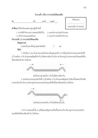 138
ใบงำนที่ 5 เรื่อง กำรรวมกันได้ของคลื่น
ชื่อ_____________________ชั้น_______เลขที่____ กลุ่มที่____
คำชี้แจง ให้นักเรียนแต่ละกลุ่มปฏิบัติ ดังนี้
1. อ่านวิธีทากิจกรรมการทดลองให้เข้าใจ 2. ตอบคาถามก่อนทากิจกรรม
3. ทากิจกรรมและบันทึกผล 4. ตอบคาถามหลังทากิจกรรม
กิจกรรมที่ 1.5 กำรรวมกันได้ของคลื่น
วัสดุอุปกรณ์
ลวดสปริงขนาดใหญ่ (ชุดสาธิตคลื่น) 1 ชุด
วิธีทำ
1. นักเรียน 2 คน จับปลายลวดสปริงขนาดใหญ่คนละข้าง จากนั้นสะบัดปลายของลวดสปริงทั้ง
2 ข้างพร้อม ๆ กัน ด้วยแอมพลิจูดที่เท่ากัน ในทิศทางเดียวกัน ดังภาพ สังเกตรูปร่างของลวดสปริงขณะที่คลื่น
ทั้งสองซ้อนทับกัน บันทึกผล
สะบัดปลายลวดสปริง 2 ข้างในทิศทางเดียวกัน
2. สะบัดปลายของลวดสปริงทั้ง 2 ข้างพร้อม ๆ กัน ด้วยแอมพลิจูดเท่ากันอีกครั้งแต่สะบัดในทิศ
ทางตรงข้ามกัน ดังภาพ สังเกตรูปร่างของลวดสปริงขณะที่คลื่นทั้งสองซ้อนทับกัน บันทึกผล
สะบัดปลายลวดสปริง 2 ข้างในทิศตรงข้ามกัน
3. ทาการทดลองซ้าข้อ 2 แต่ให้แอมพลิจูดของคลื่นทั้งสองต่างกัน สังเกตรูปร่างของลวดสปริง
ขณะที่คลื่นทั้งสองซ้อนทับกัน บันทึกผล
ได้คะแนน
.....................................
คะแนนเต็ม 16 คะแนน
 