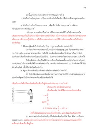 145
จากนั้นนักเรียนตอบคาถามหลังทากิจกรรมในใบงานที่ 6
3. นักเรียนร่วมกันสรุปผลการทากิจกรรมเกี่ยวกับกาเนิดเสียง ให้ได้ประเด็นตามจุดประสงค์การ
เรียนรู้
4. นักเรียนร่วมกันอภิปรายและแสดงความคิดเห็นเพิ่มเติม โดยครูถามคาถามพัฒนา
กระบวนการคิดของนักเรียน ดังนี้
- เสียงจะสามารถเคลื่อนที่ในตัวกลางที่มีความหนาแน่นได้เร็วหรือช้า เพราะเหตุใด
(เสียงจะสามารถเคลื่อนที่ในตัวกลางที่มีความหนาแน่นมากได้เร็ว เนื่องจากเสียงต้องใช้ตัวกลางในการถ่ายทอด
พลังงาน หากตัวกลางอยู่ใกล้กันมาก หรือมีความหนาแน่นมาก จะทาให้การถ่ายทอดพลังงานเป็นไปอย่าง
รวดเร็วด้วย)
5. ให้ความรู้เพิ่มเติมกับนักเรียนเกี่ยวกับปรากฏการณ์เสียงก้อง (echo) ดังนี้
เสียงก้อง เกิดจากความสามารถในการจาแนกเสียงของหูมนุษย์ คือ ระบบประสาทของ
การรับรู้ทางเสียงของหูจะสามารถแยกเสียง 2 เสียงได้ หากเสียงทั้งสองเคลื่อนที่มาถึงหูต่างกันมากกว่า 0.1
วินาที แต่ถ้าเสียงที่ผ่านเข้ามาโดยเว้นระยะน้อยกว่า 0.1 วินาที ประสาทหูจะไม่สามารถแยกเสียง 2 เสียงนี้ได้
ถ้าเสียงที่ส่งออกไป เคลื่อนที่ไปกระทบตัวสะท้อนในแนวตั้งฉากกับผิวตัวสะท้อน (มุมตก
กระทบเป็น 0๐
) ถ้าเวลาที่เสียงใช้ในการเคลื่อนที่ออกไป และกลับมาใช้เวลามากกว่า 0.1 วินาที จะทาให้ได้ยิน
เสียงเดียวกัน 2 ครั้งที่เรียกว่าเกิดเสียงก้องขึ้น
6. ครูถามคาถามเพื่อพัฒนาทักษะการคิดวิเคราะห์ของนักเรียนดังนี้
6.1 ถ้าปกติเสียงในอากาศเคลื่อนที่ด้วยความเร็วประมาณ 350 m/s ตัวสะท้อนต้องห่าง
อย่างน้อยที่สุดเท่าไรจึงจะเกิดการสะท้อนหรือเกิดเสียงก้องได้
(เสียงก้องจะเกิดขึ้นได้หากเสียงที่เคลื่อนที่มาถึงหูใช้เวลาต่างกันมากกว่า 0.1 วินาที
เสียงแรก คือ เสียงที่ตะโกนออกมา
เสียงที่สอง คือ เสียงที่ได้จากการสะท้อนของเสียง
s
v
t

2L
350
0.1

L  (350 x 0.1) x
1
2
= 17.5 m
ดังนั้น ตัวสะท้อนต้องห่างอย่างน้อยที่สุด 17.5 เมตร จึงจะเกิดเสียงก้องได้)
6.2 หากเราตะโกนในห้องที่ปิดทึบ ทาไมจึงเกิดเสียงก้องขึ้นได้ ทั้ง ๆ ที่มีความกว้างของ
ห้องไม่มากเท่าไร (เนื่องจากมีการสะท้อนกลับไปมาหลายครั้งระหว่างผนังของห้องจนเสมือนเคลื่อนที่ไป
สะท้อนจากตัวสะท้อนที่อยู่ไกล)
 